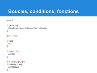 Boucles, conditions, fonctions
a <- 1
if (a == 1) {
# code à évaluer si la condition est vraie
}
a <- TRUE
if (a) {
# ...
}
for (i in 1:5) {
print(i)
}
v <- c("a", "b", "c")
for (letter in v) {
print(letter)
}
 