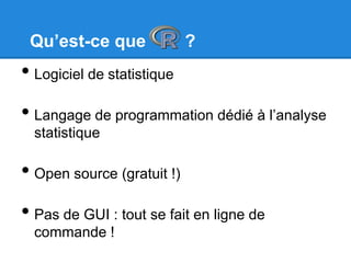 Qu’est-ce que ?
• Logiciel de statistique
• Langage de programmation dédié à l’analyse
statistique
• Open source (gratuit !)
• Pas de GUI : tout se fait en ligne de
commande !
 