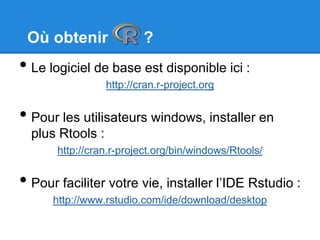 Où obtenir ?
• Le logiciel de base est disponible ici :
http://cran.r-project.org
• Pour les utilisateurs windows, installer en
plus Rtools :
http://cran.r-project.org/bin/windows/Rtools/
• Pour faciliter votre vie, installer l’IDE Rstudio :
http://www.rstudio.com/ide/download/desktop
 