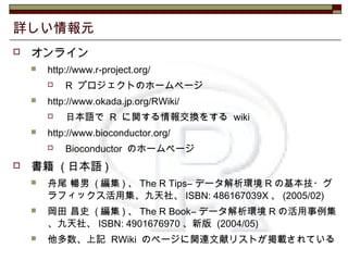 詳しい情報元
 オンライン
 http://www.r-project.org/
 R プロジェクトのホームページ
 http://www.okada.jp.org/RWiki/
 日本語で R に関する情報交換をする wiki
 ...