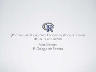 Alan Navarro
El Colegio de Sonora
¿Por qué usar R y no otro? Perspectiva desde la opinión
de un usuario asiduo
 