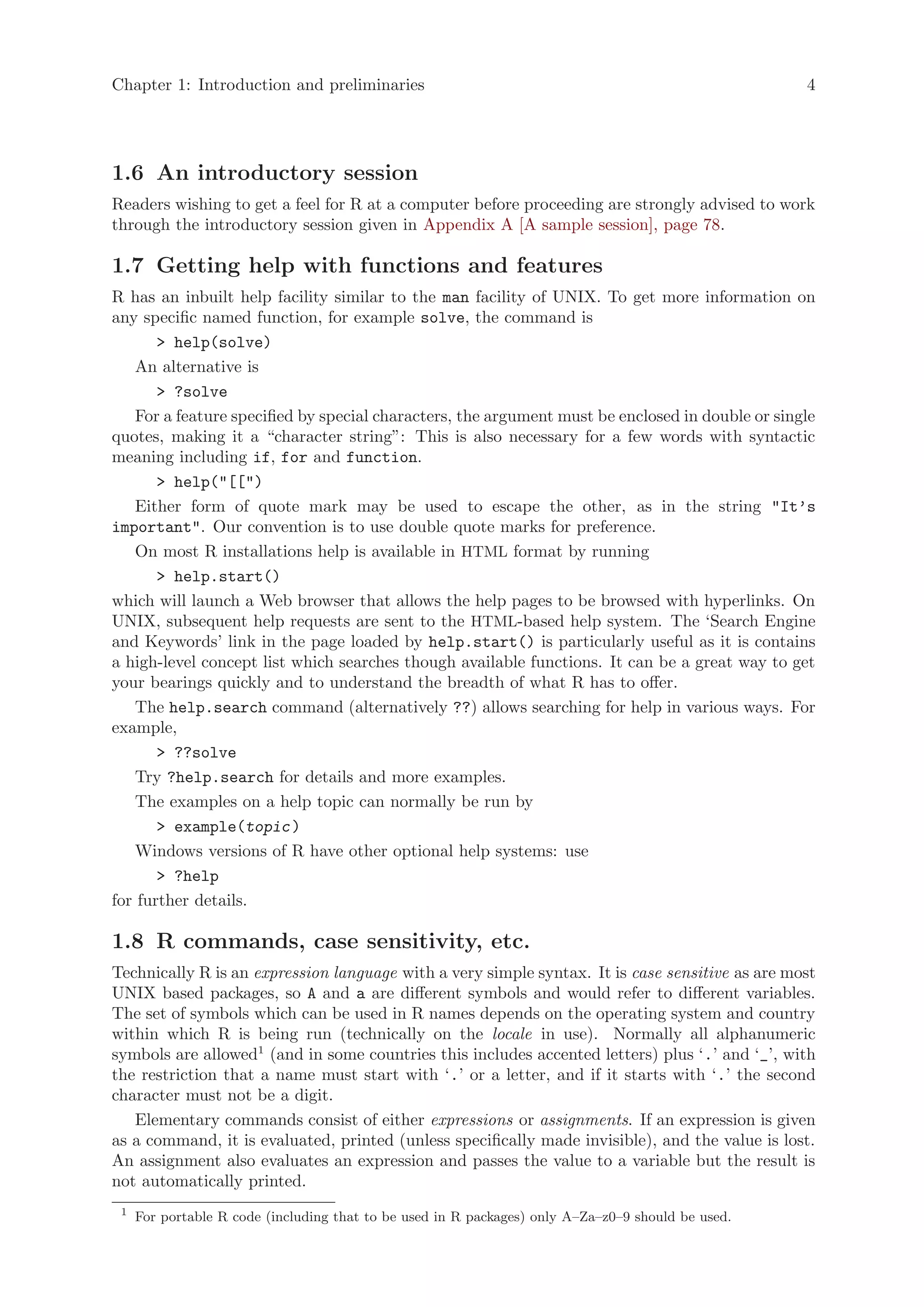 Chapter 1: Introduction and preliminaries                                                           4




1.6 An introductory session
Readers wishing to get a feel for R at a computer before proceeding are strongly advised to work
through the introductory session given in Appendix A [A sample session], page 78.

1.7 Getting help with functions and features
R has an inbuilt help facility similar to the man facility of UNIX. To get more information on
any specific named function, for example solve, the command is
       > help(solve)
    An alternative is
       > ?solve
    For a feature specified by special characters, the argument must be enclosed in double or single
quotes, making it a “character string”: This is also necessary for a few words with syntactic
meaning including if, for and function.
       > help("[[")
    Either form of quote mark may be used to escape the other, as in the string "It’s
important". Our convention is to use double quote marks for preference.
    On most R installations help is available in HTML format by running
       > help.start()
which will launch a Web browser that allows the help pages to be browsed with hyperlinks. On
UNIX, subsequent help requests are sent to the HTML-based help system. The ‘Search Engine
and Keywords’ link in the page loaded by help.start() is particularly useful as it is contains
a high-level concept list which searches though available functions. It can be a great way to get
your bearings quickly and to understand the breadth of what R has to offer.
    The help.search command (alternatively ??) allows searching for help in various ways. For
example,
       > ??solve
    Try ?help.search for details and more examples.
    The examples on a help topic can normally be run by
       > example(topic )
    Windows versions of R have other optional help systems: use
       > ?help
for further details.

1.8 R commands, case sensitivity, etc.
Technically R is an expression language with a very simple syntax. It is case sensitive as are most
UNIX based packages, so A and a are different symbols and would refer to different variables.
The set of symbols which can be used in R names depends on the operating system and country
within which R is being run (technically on the locale in use). Normally all alphanumeric
symbols are allowed1 (and in some countries this includes accented letters) plus ‘.’ and ‘_’, with
the restriction that a name must start with ‘.’ or a letter, and if it starts with ‘.’ the second
character must not be a digit.
   Elementary commands consist of either expressions or assignments. If an expression is given
as a command, it is evaluated, printed (unless specifically made invisible), and the value is lost.
An assignment also evaluates an expression and passes the value to a variable but the result is
not automatically printed.
 1
     For portable R code (including that to be used in R packages) only A–Za–z0–9 should be used.
 