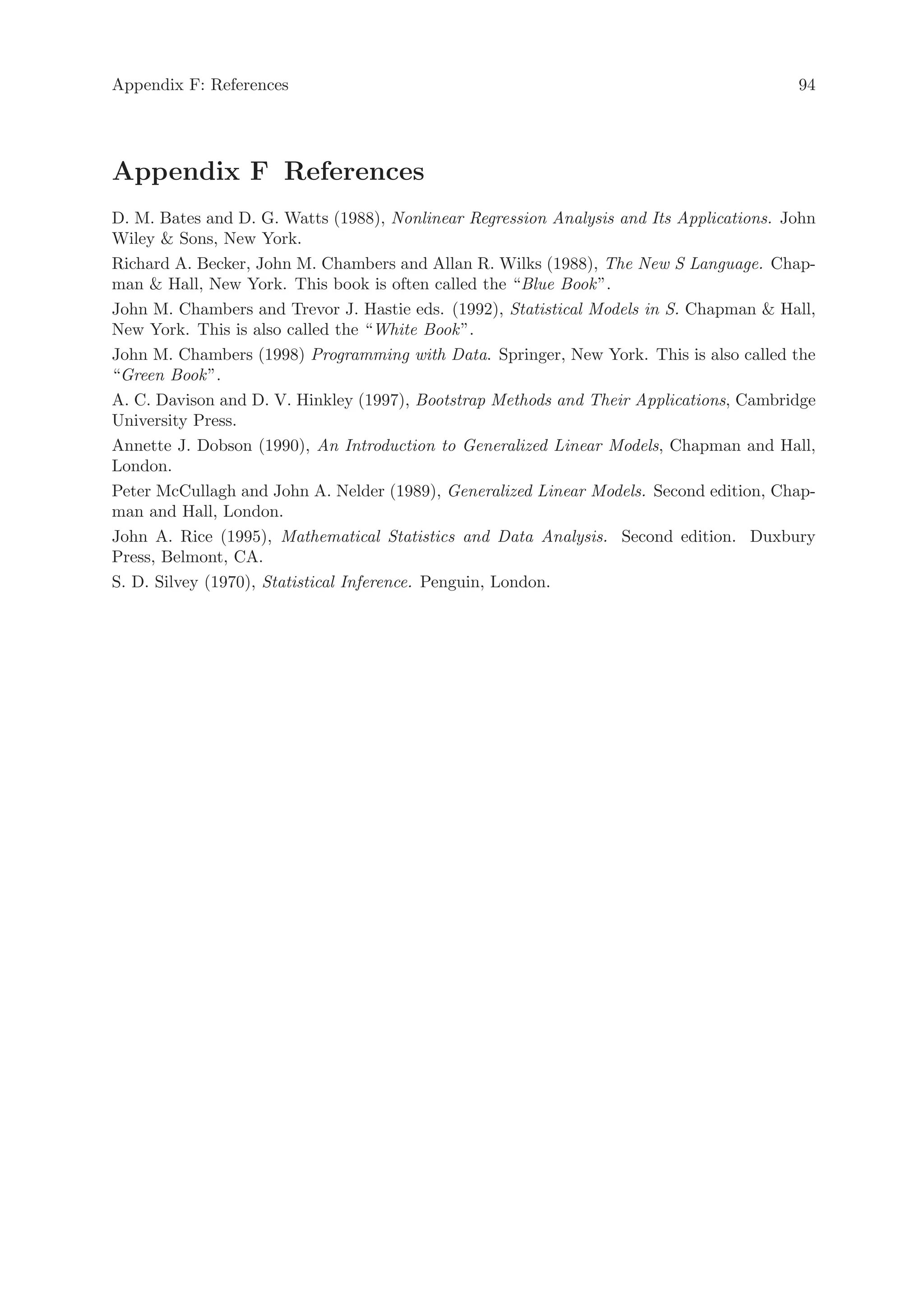 Appendix F: References                                                                   94




Appendix F References
D. M. Bates and D. G. Watts (1988), Nonlinear Regression Analysis and Its Applications. John
Wiley  Sons, New York.
Richard A. Becker, John M. Chambers and Allan R. Wilks (1988), The New S Language. Chap-
man  Hall, New York. This book is often called the “Blue Book ”.
John M. Chambers and Trevor J. Hastie eds. (1992), Statistical Models in S. Chapman  Hall,
New York. This is also called the “White Book ”.
John M. Chambers (1998) Programming with Data. Springer, New York. This is also called the
“Green Book ”.
A. C. Davison and D. V. Hinkley (1997), Bootstrap Methods and Their Applications, Cambridge
University Press.
Annette J. Dobson (1990), An Introduction to Generalized Linear Models, Chapman and Hall,
London.
Peter McCullagh and John A. Nelder (1989), Generalized Linear Models. Second edition, Chap-
man and Hall, London.
John A. Rice (1995), Mathematical Statistics and Data Analysis. Second edition. Duxbury
Press, Belmont, CA.
S. D. Silvey (1970), Statistical Inference. Penguin, London.
 
