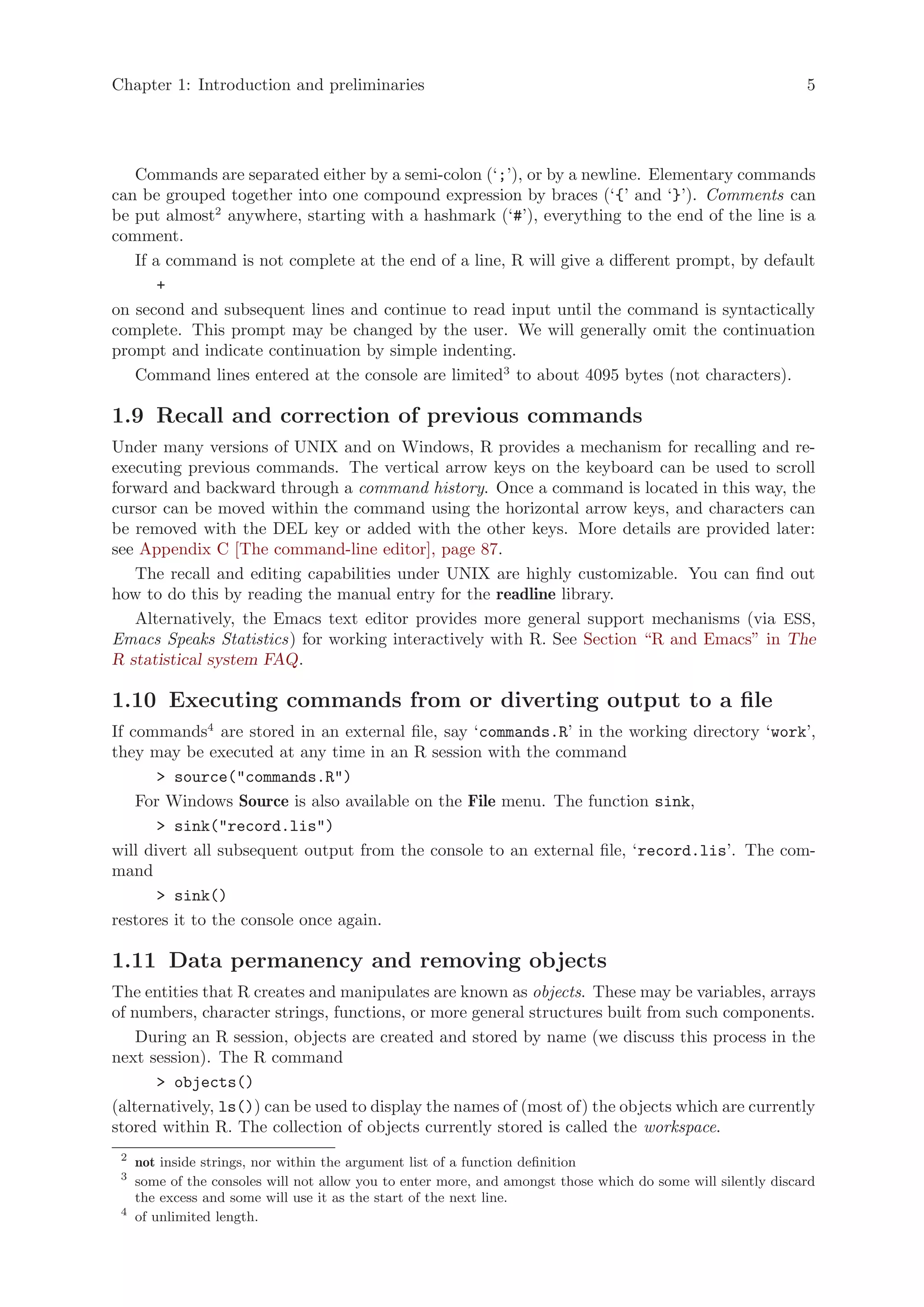 Chapter 1: Introduction and preliminaries                                                                      5




   Commands are separated either by a semi-colon (‘;’), or by a newline. Elementary commands
can be grouped together into one compound expression by braces (‘{’ and ‘}’). Comments can
be put almost2 anywhere, starting with a hashmark (‘#’), everything to the end of the line is a
comment.
   If a command is not complete at the end of a line, R will give a different prompt, by default
       +
on second and subsequent lines and continue to read input until the command is syntactically
complete. This prompt may be changed by the user. We will generally omit the continuation
prompt and indicate continuation by simple indenting.
   Command lines entered at the console are limited3 to about 4095 bytes (not characters).

1.9 Recall and correction of previous commands
Under many versions of UNIX and on Windows, R provides a mechanism for recalling and re-
executing previous commands. The vertical arrow keys on the keyboard can be used to scroll
forward and backward through a command history. Once a command is located in this way, the
cursor can be moved within the command using the horizontal arrow keys, and characters can
be removed with the DEL key or added with the other keys. More details are provided later:
see Appendix C [The command-line editor], page 87.
   The recall and editing capabilities under UNIX are highly customizable. You can find out
how to do this by reading the manual entry for the readline library.
   Alternatively, the Emacs text editor provides more general support mechanisms (via ESS,
Emacs Speaks Statistics) for working interactively with R. See Section “R and Emacs” in The
R statistical system FAQ.

1.10 Executing commands from or diverting output to a file
If commands4 are stored in an external file, say ‘commands.R’ in the working directory ‘work’,
they may be executed at any time in an R session with the command
       > source("commands.R")
    For Windows Source is also available on the File menu. The function sink,
       > sink("record.lis")
will divert all subsequent output from the console to an external file, ‘record.lis’. The com-
mand
       > sink()
restores it to the console once again.

1.11 Data permanency and removing objects
The entities that R creates and manipulates are known as objects. These may be variables, arrays
of numbers, character strings, functions, or more general structures built from such components.
    During an R session, objects are created and stored by name (we discuss this process in the
next session). The R command
      > objects()
(alternatively, ls()) can be used to display the names of (most of) the objects which are currently
stored within R. The collection of objects currently stored is called the workspace.
 2
     not inside strings, nor within the argument list of a function definition
 3
     some of the consoles will not allow you to enter more, and amongst those which do some will silently discard
     the excess and some will use it as the start of the next line.
 4
     of unlimited length.
 