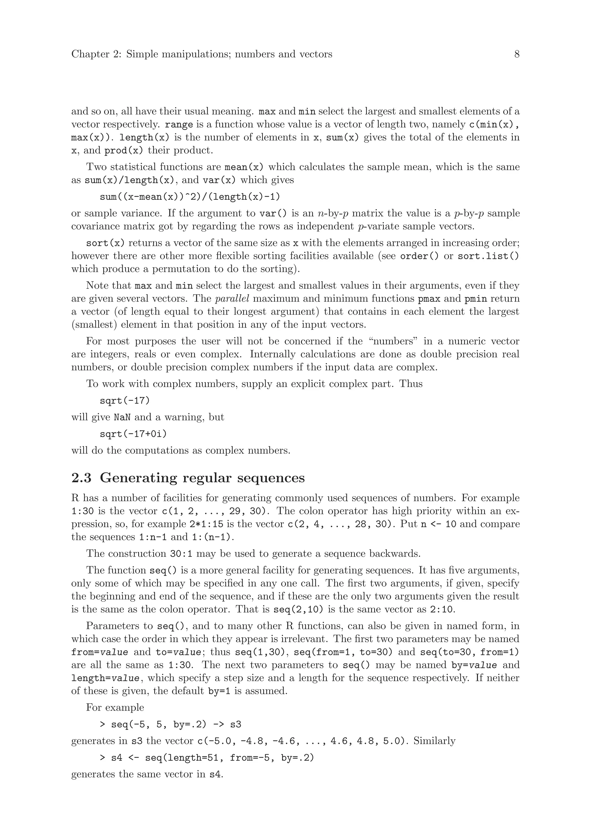 Chapter 2: Simple manipulations; numbers and vectors                                            8




and so on, all have their usual meaning. max and min select the largest and smallest elements of a
vector respectively. range is a function whose value is a vector of length two, namely c(min(x),
max(x)). length(x) is the number of elements in x, sum(x) gives the total of the elements in
x, and prod(x) their product.
   Two statistical functions are mean(x) which calculates the sample mean, which is the same
as sum(x)/length(x), and var(x) which gives
      sum((x-mean(x))^2)/(length(x)-1)
or sample variance. If the argument to var() is an n-by-p matrix the value is a p-by-p sample
covariance matrix got by regarding the rows as independent p-variate sample vectors.
  sort(x) returns a vector of the same size as x with the elements arranged in increasing order;
however there are other more flexible sorting facilities available (see order() or sort.list()
which produce a permutation to do the sorting).
   Note that max and min select the largest and smallest values in their arguments, even if they
are given several vectors. The parallel maximum and minimum functions pmax and pmin return
a vector (of length equal to their longest argument) that contains in each element the largest
(smallest) element in that position in any of the input vectors.
   For most purposes the user will not be concerned if the “numbers” in a numeric vector
are integers, reals or even complex. Internally calculations are done as double precision real
numbers, or double precision complex numbers if the input data are complex.
   To work with complex numbers, supply an explicit complex part. Thus
      sqrt(-17)
will give NaN and a warning, but
      sqrt(-17+0i)
will do the computations as complex numbers.

2.3 Generating regular sequences
R has a number of facilities for generating commonly used sequences of numbers. For example
1:30 is the vector c(1, 2, ..., 29, 30). The colon operator has high priority within an ex-
pression, so, for example 2*1:15 is the vector c(2, 4, ..., 28, 30). Put n <- 10 and compare
the sequences 1:n-1 and 1:(n-1).
   The construction 30:1 may be used to generate a sequence backwards.
    The function seq() is a more general facility for generating sequences. It has five arguments,
only some of which may be specified in any one call. The first two arguments, if given, specify
the beginning and end of the sequence, and if these are the only two arguments given the result
is the same as the colon operator. That is seq(2,10) is the same vector as 2:10.
    Parameters to seq(), and to many other R functions, can also be given in named form, in
which case the order in which they appear is irrelevant. The first two parameters may be named
from=value and to=value ; thus seq(1,30), seq(from=1, to=30) and seq(to=30, from=1)
are all the same as 1:30. The next two parameters to seq() may be named by=value and
length=value , which specify a step size and a length for the sequence respectively. If neither
of these is given, the default by=1 is assumed.
   For example
      > seq(-5, 5, by=.2) -> s3
generates in s3 the vector c(-5.0, -4.8, -4.6, ..., 4.6, 4.8, 5.0). Similarly
      > s4 <- seq(length=51, from=-5, by=.2)
generates the same vector in s4.
 
