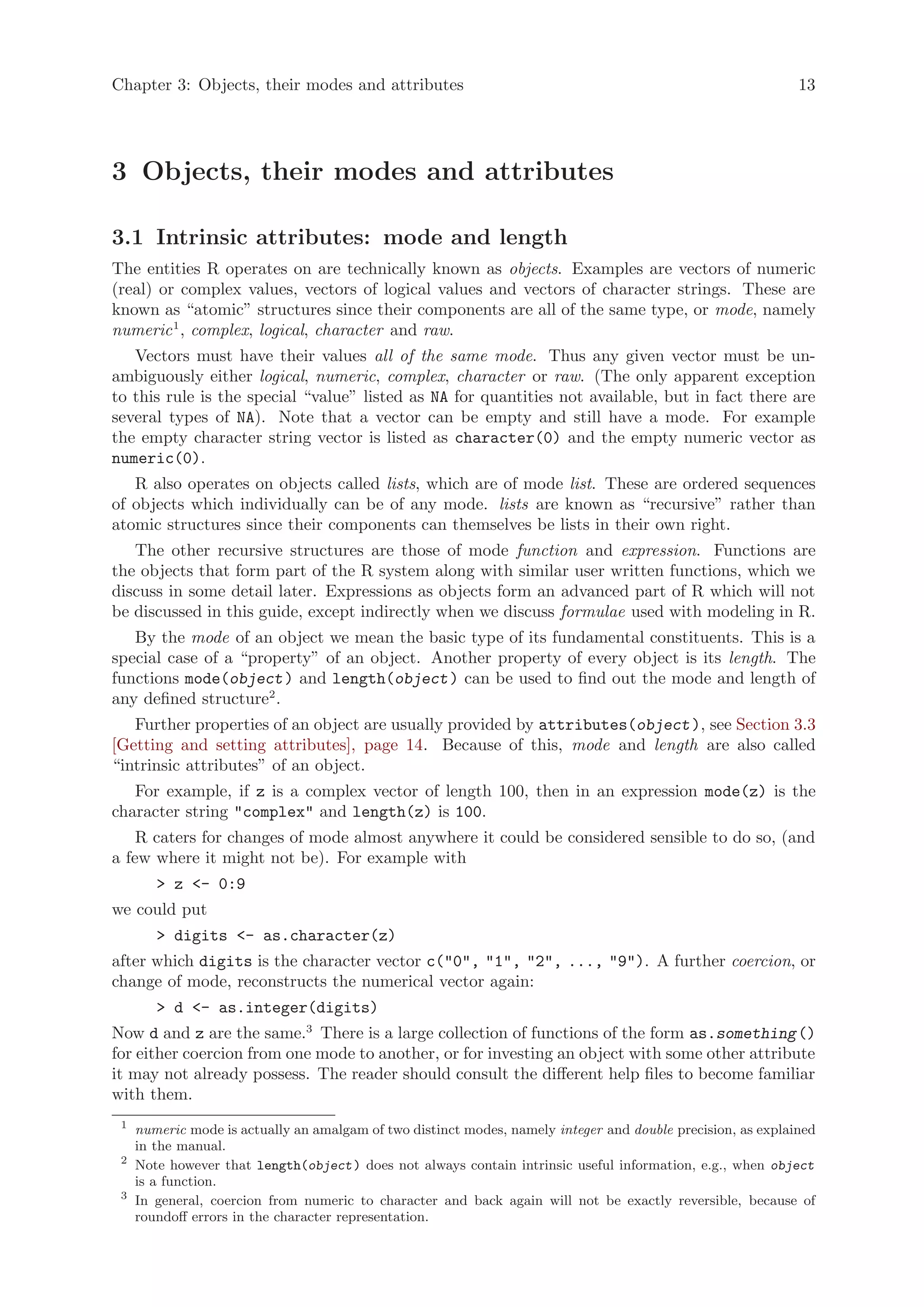 Chapter 3: Objects, their modes and attributes                                                                13




3 Objects, their modes and attributes

3.1 Intrinsic attributes: mode and length
The entities R operates on are technically known as objects. Examples are vectors of numeric
(real) or complex values, vectors of logical values and vectors of character strings. These are
known as “atomic” structures since their components are all of the same type, or mode, namely
numeric 1 , complex, logical, character and raw.
   Vectors must have their values all of the same mode. Thus any given vector must be un-
ambiguously either logical, numeric, complex, character or raw. (The only apparent exception
to this rule is the special “value” listed as NA for quantities not available, but in fact there are
several types of NA). Note that a vector can be empty and still have a mode. For example
the empty character string vector is listed as character(0) and the empty numeric vector as
numeric(0).
   R also operates on objects called lists, which are of mode list. These are ordered sequences
of objects which individually can be of any mode. lists are known as “recursive” rather than
atomic structures since their components can themselves be lists in their own right.
   The other recursive structures are those of mode function and expression. Functions are
the objects that form part of the R system along with similar user written functions, which we
discuss in some detail later. Expressions as objects form an advanced part of R which will not
be discussed in this guide, except indirectly when we discuss formulae used with modeling in R.
   By the mode of an object we mean the basic type of its fundamental constituents. This is a
special case of a “property” of an object. Another property of every object is its length. The
functions mode(object ) and length(object ) can be used to find out the mode and length of
any defined structure2 .
   Further properties of an object are usually provided by attributes(object ), see Section 3.3
[Getting and setting attributes], page 14. Because of this, mode and length are also called
“intrinsic attributes” of an object.
   For example, if z is a complex vector of length 100, then in an expression mode(z) is the
character string "complex" and length(z) is 100.
    R caters for changes of mode almost anywhere it could be considered sensible to do so, (and
a few where it might not be). For example with
        > z <- 0:9
we could put
        > digits <- as.character(z)
after which digits is the character vector c("0", "1", "2", ..., "9"). A further coercion, or
change of mode, reconstructs the numerical vector again:
        > d <- as.integer(digits)
Now d and z are the same.3 There is a large collection of functions of the form as.something ()
for either coercion from one mode to another, or for investing an object with some other attribute
it may not already possess. The reader should consult the different help files to become familiar
with them.
 1
     numeric mode is actually an amalgam of two distinct modes, namely integer and double precision, as explained
     in the manual.
 2
     Note however that length(object ) does not always contain intrinsic useful information, e.g., when object
     is a function.
 3
     In general, coercion from numeric to character and back again will not be exactly reversible, because of
     roundoff errors in the character representation.
 