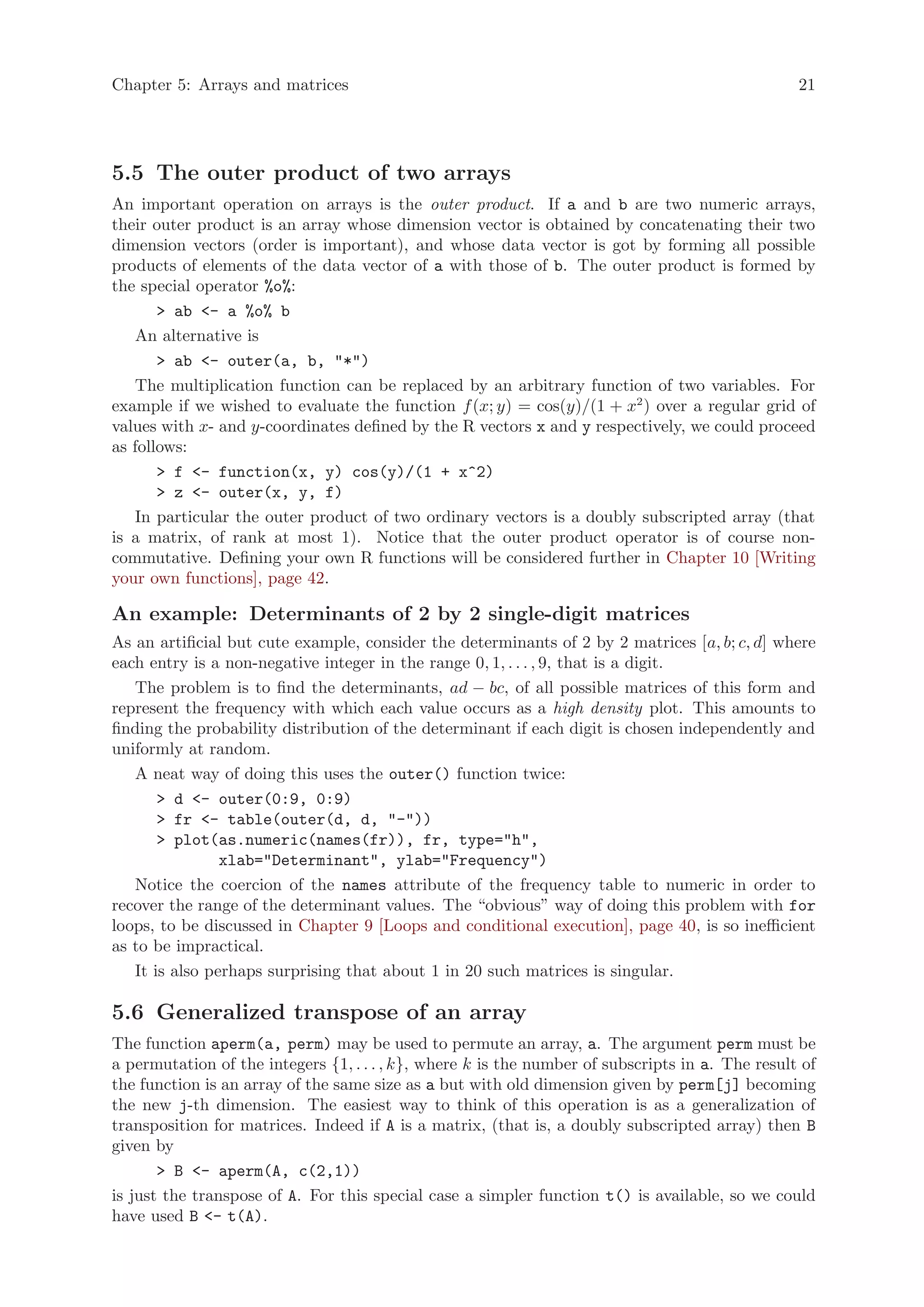 Chapter 5: Arrays and matrices                                                                    21




5.5 The outer product of two arrays
An important operation on arrays is the outer product. If a and b are two numeric arrays,
their outer product is an array whose dimension vector is obtained by concatenating their two
dimension vectors (order is important), and whose data vector is got by forming all possible
products of elements of the data vector of a with those of b. The outer product is formed by
the special operator %o%:
       > ab <- a %o% b
   An alternative is
       > ab <- outer(a, b, "*")
   The multiplication function can be replaced by an arbitrary function of two variables. For
example if we wished to evaluate the function f (x; y) = cos(y)/(1 + x2 ) over a regular grid of
values with x- and y-coordinates defined by the R vectors x and y respectively, we could proceed
as follows:
       > f <- function(x, y) cos(y)/(1 + x^2)
       > z <- outer(x, y, f)
   In particular the outer product of two ordinary vectors is a doubly subscripted array (that
is a matrix, of rank at most 1). Notice that the outer product operator is of course non-
commutative. Defining your own R functions will be considered further in Chapter 10 [Writing
your own functions], page 42.

An example: Determinants of 2 by 2 single-digit matrices
As an artificial but cute example, consider the determinants of 2 by 2 matrices [a, b; c, d] where
each entry is a non-negative integer in the range 0, 1, . . . , 9, that is a digit.
   The problem is to find the determinants, ad − bc, of all possible matrices of this form and
represent the frequency with which each value occurs as a high density plot. This amounts to
finding the probability distribution of the determinant if each digit is chosen independently and
uniformly at random.
   A neat way of doing this uses the outer() function twice:
       > d <- outer(0:9, 0:9)
       > fr <- table(outer(d, d, "-"))
       > plot(as.numeric(names(fr)), fr, type="h",
                xlab="Determinant", ylab="Frequency")
   Notice the coercion of the names attribute of the frequency table to numeric in order to
recover the range of the determinant values. The “obvious” way of doing this problem with for
loops, to be discussed in Chapter 9 [Loops and conditional execution], page 40, is so inefficient
as to be impractical.
   It is also perhaps surprising that about 1 in 20 such matrices is singular.

5.6 Generalized transpose of an array
The function aperm(a, perm) may be used to permute an array, a. The argument perm must be
a permutation of the integers {1, . . . , k}, where k is the number of subscripts in a. The result of
the function is an array of the same size as a but with old dimension given by perm[j] becoming
the new j-th dimension. The easiest way to think of this operation is as a generalization of
transposition for matrices. Indeed if A is a matrix, (that is, a doubly subscripted array) then B
given by
       > B <- aperm(A, c(2,1))
is just the transpose of A. For this special case a simpler function t() is available, so we could
have used B <- t(A).
 