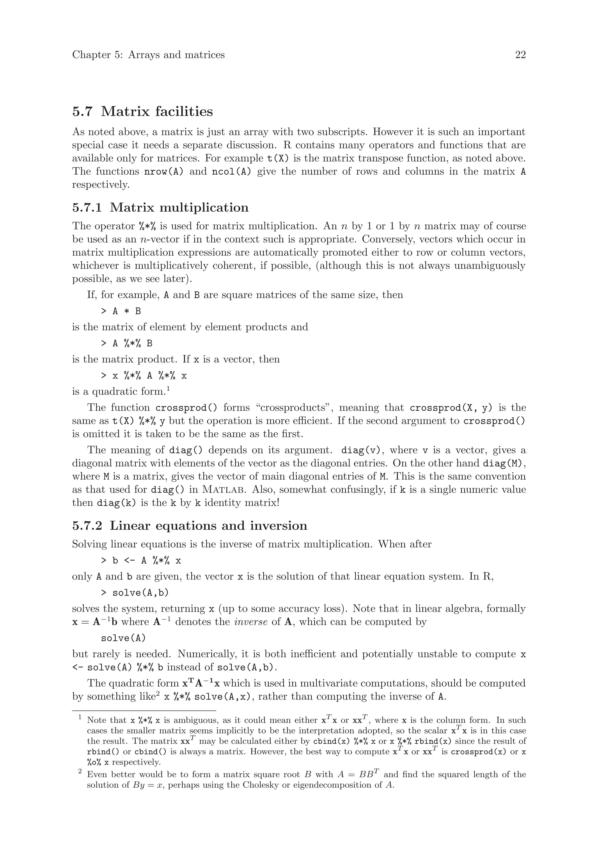 Chapter 5: Arrays and matrices                                                                                  22




5.7 Matrix facilities
As noted above, a matrix is just an array with two subscripts. However it is such an important
special case it needs a separate discussion. R contains many operators and functions that are
available only for matrices. For example t(X) is the matrix transpose function, as noted above.
The functions nrow(A) and ncol(A) give the number of rows and columns in the matrix A
respectively.

5.7.1 Matrix multiplication
The operator %*% is used for matrix multiplication. An n by 1 or 1 by n matrix may of course
be used as an n-vector if in the context such is appropriate. Conversely, vectors which occur in
matrix multiplication expressions are automatically promoted either to row or column vectors,
whichever is multiplicatively coherent, if possible, (although this is not always unambiguously
possible, as we see later).
    If, for example, A and B are square matrices of the same size, then
        > A * B
is the matrix of element by element products and
        > A %*% B
is the matrix product. If x is a vector, then
        > x %*% A %*% x
is a quadratic form.1
    The function crossprod() forms “crossproducts”, meaning that crossprod(X, y) is the
same as t(X) %*% y but the operation is more efficient. If the second argument to crossprod()
is omitted it is taken to be the same as the first.
    The meaning of diag() depends on its argument. diag(v), where v is a vector, gives a
diagonal matrix with elements of the vector as the diagonal entries. On the other hand diag(M),
where M is a matrix, gives the vector of main diagonal entries of M. This is the same convention
as that used for diag() in Matlab. Also, somewhat confusingly, if k is a single numeric value
then diag(k) is the k by k identity matrix!

5.7.2 Linear equations and inversion
Solving linear equations is the inverse of matrix multiplication. When after
      > b <- A %*% x
only A and b are given, the vector x is the solution of that linear equation system. In R,
      > solve(A,b)
solves the system, returning x (up to some accuracy loss). Note that in linear algebra, formally
x = A−1 b where A−1 denotes the inverse of A, which can be computed by
      solve(A)
but rarely is needed. Numerically, it is both inefficient and potentially unstable to compute x
<- solve(A) %*% b instead of solve(A,b).
   The quadratic form xT A−1 x which is used in multivariate computations, should be computed
by something like2 x %*% solve(A,x), rather than computing the inverse of A.
 1
     Note that x %*% x is ambiguous, as it could mean either xT x or xxT , where x is the column form. In such
     cases the smaller matrix seems implicitly to be the interpretation adopted, so the scalar xT x is in this case
     the result. The matrix xxT may be calculated either by cbind(x) %*% x or x %*% rbind(x) since the result of
     rbind() or cbind() is always a matrix. However, the best way to compute xT x or xxT is crossprod(x) or x
     %o% x respectively.
 2
     Even better would be to form a matrix square root B with A = BB T and find the squared length of the
     solution of By = x, perhaps using the Cholesky or eigendecomposition of A.
 