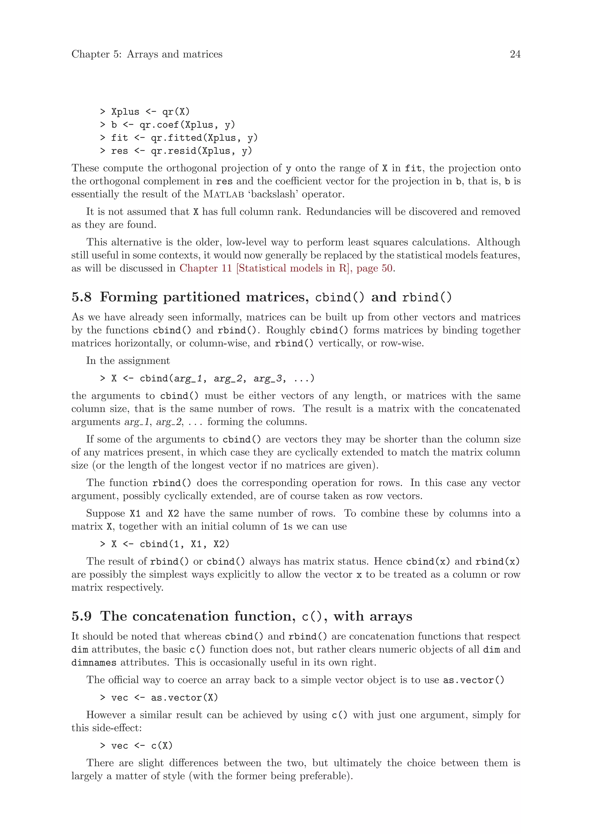 Chapter 5: Arrays and matrices                                                                    24




      >   Xplus <- qr(X)
      >   b <- qr.coef(Xplus, y)
      >   fit <- qr.fitted(Xplus, y)
      >   res <- qr.resid(Xplus, y)
These compute the orthogonal projection of y onto the range of X in fit, the projection onto
the orthogonal complement in res and the coefficient vector for the projection in b, that is, b is
essentially the result of the Matlab ‘backslash’ operator.
   It is not assumed that X has full column rank. Redundancies will be discovered and removed
as they are found.
    This alternative is the older, low-level way to perform least squares calculations. Although
still useful in some contexts, it would now generally be replaced by the statistical models features,
as will be discussed in Chapter 11 [Statistical models in R], page 50.

5.8 Forming partitioned matrices, cbind() and rbind()
As we have already seen informally, matrices can be built up from other vectors and matrices
by the functions cbind() and rbind(). Roughly cbind() forms matrices by binding together
matrices horizontally, or column-wise, and rbind() vertically, or row-wise.
   In the assignment
      > X <- cbind(arg_1, arg_2, arg_3, ...)
the arguments to cbind() must be either vectors of any length, or matrices with the same
column size, that is the same number of rows. The result is a matrix with the concatenated
arguments arg 1, arg 2, . . . forming the columns.
    If some of the arguments to cbind() are vectors they may be shorter than the column size
of any matrices present, in which case they are cyclically extended to match the matrix column
size (or the length of the longest vector if no matrices are given).
   The function rbind() does the corresponding operation for rows. In this case any vector
argument, possibly cyclically extended, are of course taken as row vectors.
  Suppose X1 and X2 have the same number of rows. To combine these by columns into a
matrix X, together with an initial column of 1s we can use
      > X <- cbind(1, X1, X2)
   The result of rbind() or cbind() always has matrix status. Hence cbind(x) and rbind(x)
are possibly the simplest ways explicitly to allow the vector x to be treated as a column or row
matrix respectively.

5.9 The concatenation function, c(), with arrays
It should be noted that whereas cbind() and rbind() are concatenation functions that respect
dim attributes, the basic c() function does not, but rather clears numeric objects of all dim and
dimnames attributes. This is occasionally useful in its own right.
   The official way to coerce an array back to a simple vector object is to use as.vector()
      > vec <- as.vector(X)
   However a similar result can be achieved by using c() with just one argument, simply for
this side-effect:
      > vec <- c(X)
   There are slight differences between the two, but ultimately the choice between them is
largely a matter of style (with the former being preferable).
 