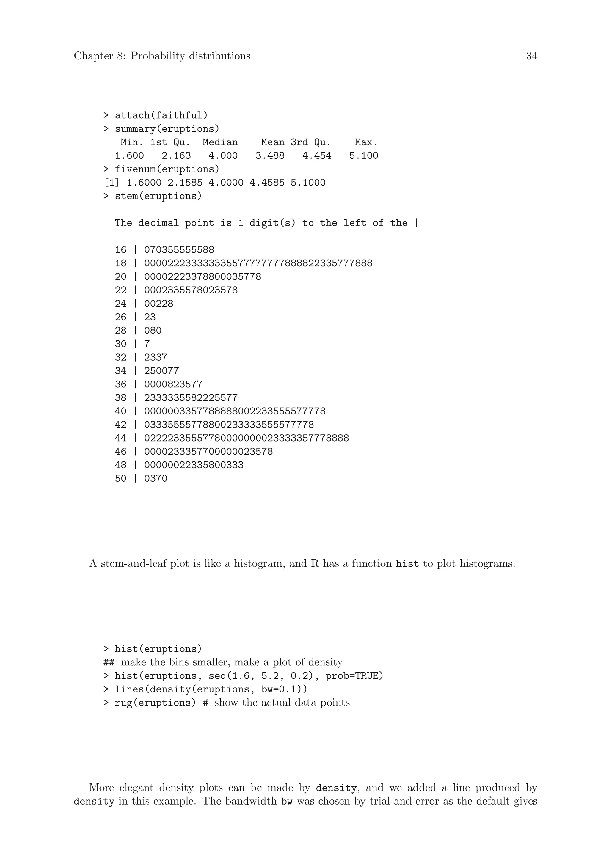 Chapter 8: Probability distributions                                                         34




      attach(faithful)
      summary(eruptions)
        Min. 1st Qu. Median     Mean 3rd Qu.             Max.
       1.600   2.163   4.000   3.488   4.454            5.100
      fivenum(eruptions)
     [1] 1.6000 2.1585 4.0000 4.4585 5.1000
      stem(eruptions)

        The decimal point is 1 digit(s) to the left of the |

        16   |   070355555588
        18   |   000022233333335577777777888822335777888
        20   |   00002223378800035778
        22   |   0002335578023578
        24   |   00228
        26   |   23
        28   |   080
        30   |   7
        32   |   2337
        34   |   250077
        36   |   0000823577
        38   |   2333335582225577
        40   |   0000003357788888002233555577778
        42   |   03335555778800233333555577778
        44   |   02222335557780000000023333357778888
        46   |   0000233357700000023578
        48   |   00000022335800333
        50   |   0370




   A stem-and-leaf plot is like a histogram, and R has a function hist to plot histograms.




      hist(eruptions)
     ## make the bins smaller, make a plot of density
      hist(eruptions, seq(1.6, 5.2, 0.2), prob=TRUE)
      lines(density(eruptions, bw=0.1))
      rug(eruptions) # show the actual data points




   More elegant density plots can be made by density, and we added a line produced by
density in this example. The bandwidth bw was chosen by trial-and-error as the default gives
 