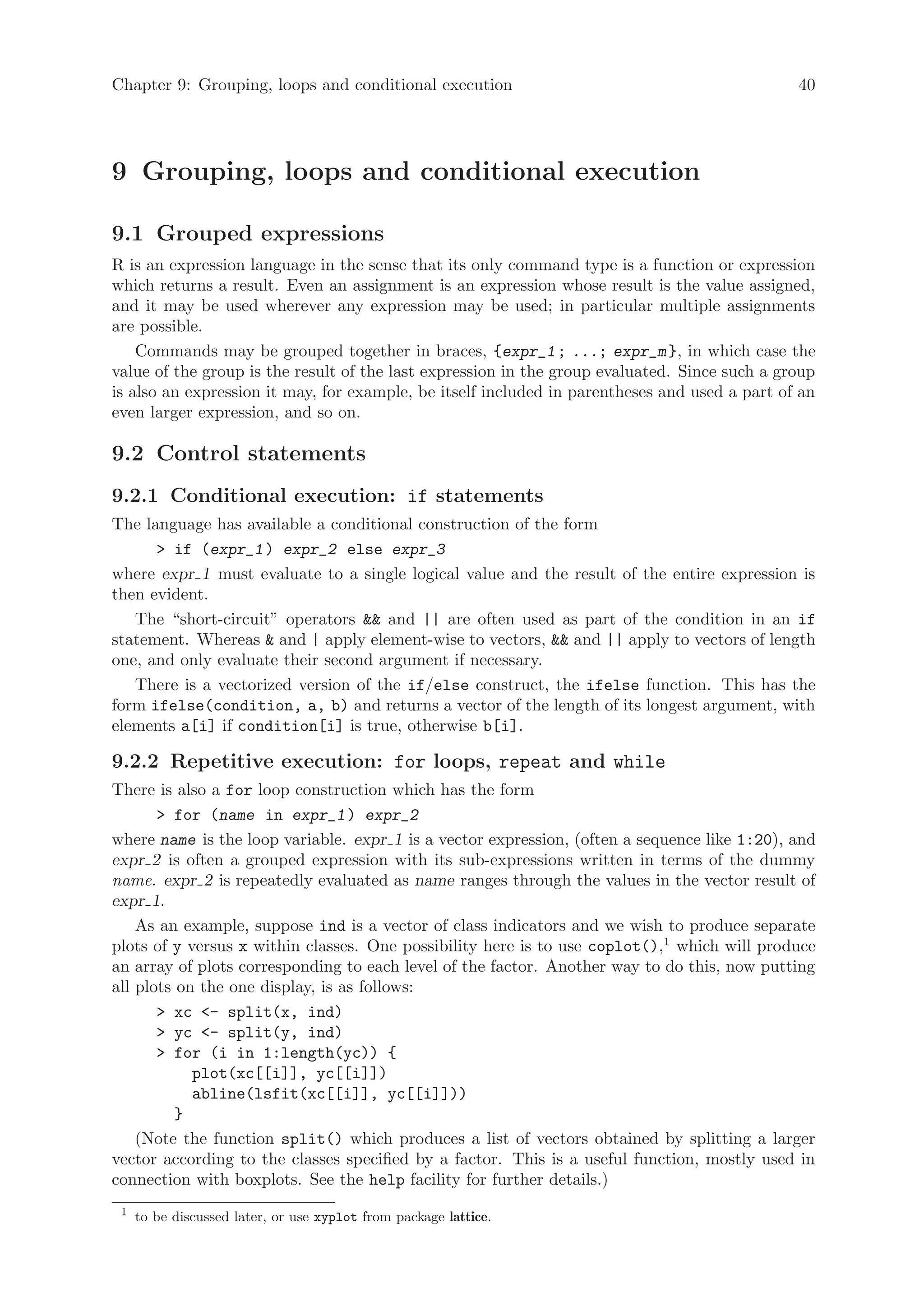 Chapter 9: Grouping, loops and conditional execution                                           40




9 Grouping, loops and conditional execution

9.1 Grouped expressions
R is an expression language in the sense that its only command type is a function or expression
which returns a result. Even an assignment is an expression whose result is the value assigned,
and it may be used wherever any expression may be used; in particular multiple assignments
are possible.
    Commands may be grouped together in braces, {expr_1 ; ...; expr_m }, in which case the
value of the group is the result of the last expression in the group evaluated. Since such a group
is also an expression it may, for example, be itself included in parentheses and used a part of an
even larger expression, and so on.

9.2 Control statements
9.2.1 Conditional execution: if statements
The language has available a conditional construction of the form
       if (expr_1 ) expr_2 else expr_3
where expr 1 must evaluate to a single logical value and the result of the entire expression is
then evident.
   The “short-circuit” operators  and || are often used as part of the condition in an if
statement. Whereas  and | apply element-wise to vectors,  and || apply to vectors of length
one, and only evaluate their second argument if necessary.
   There is a vectorized version of the if/else construct, the ifelse function. This has the
form ifelse(condition, a, b) and returns a vector of the length of its longest argument, with
elements a[i] if condition[i] is true, otherwise b[i].

9.2.2 Repetitive execution: for loops, repeat and while
There is also a for loop construction which has the form
        for (name in expr_1 ) expr_2
where name is the loop variable. expr 1 is a vector expression, (often a sequence like 1:20), and
expr 2 is often a grouped expression with its sub-expressions written in terms of the dummy
name. expr 2 is repeatedly evaluated as name ranges through the values in the vector result of
expr 1.
    As an example, suppose ind is a vector of class indicators and we wish to produce separate
plots of y versus x within classes. One possibility here is to use coplot(),1 which will produce
an array of plots corresponding to each level of the factor. Another way to do this, now putting
all plots on the one display, is as follows:
        xc - split(x, ind)
        yc - split(y, ind)
        for (i in 1:length(yc)) {
            plot(xc[[i]], yc[[i]])
            abline(lsfit(xc[[i]], yc[[i]]))
          }
    (Note the function split() which produces a list of vectors obtained by splitting a larger
vector according to the classes specified by a factor. This is a useful function, mostly used in
connection with boxplots. See the help facility for further details.)
 1
     to be discussed later, or use xyplot from package lattice.
 