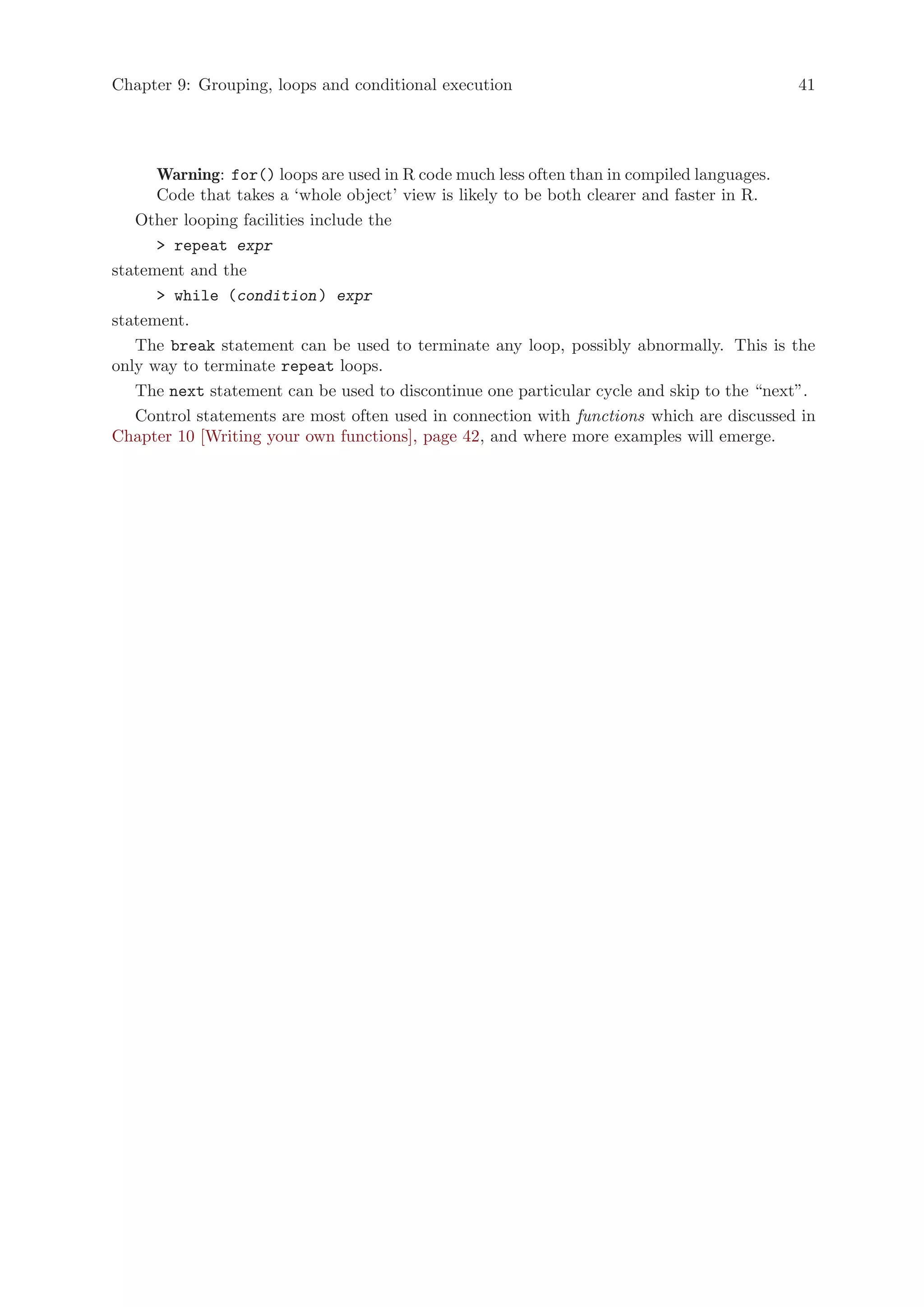 Chapter 9: Grouping, loops and conditional execution                                      41




      Warning: for() loops are used in R code much less often than in compiled languages.
      Code that takes a ‘whole object’ view is likely to be both clearer and faster in R.
   Other looping facilities include the
       repeat expr
statement and the
       while (condition ) expr
statement.
   The break statement can be used to terminate any loop, possibly abnormally. This is the
only way to terminate repeat loops.
   The next statement can be used to discontinue one particular cycle and skip to the “next”.
   Control statements are most often used in connection with functions which are discussed in
Chapter 10 [Writing your own functions], page 42, and where more examples will emerge.
 