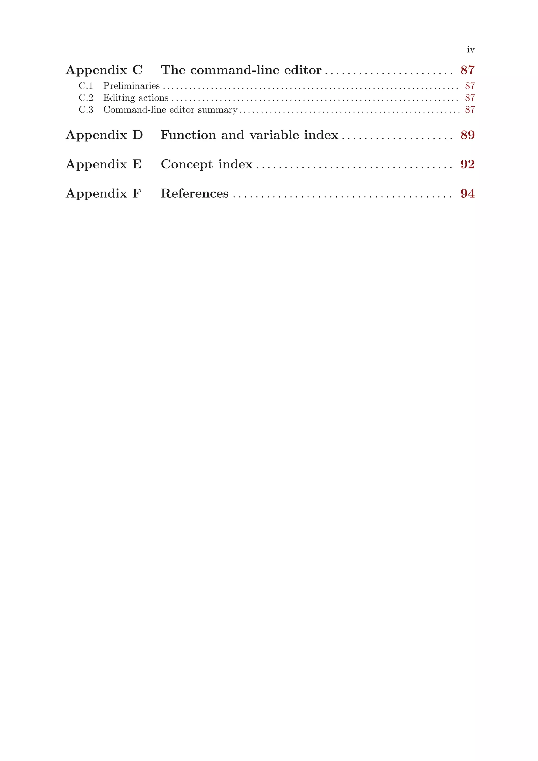 iv

Appendix C                       The command-line editor . . . . . . . . . . . . . . . . . . . . . . . 87
 C.1 Preliminaries . . . . . . . . . . . . . . . . . . . . . . . . . . . . . . . . . . . . . . . . . . . . . . . . . . . . . . . . . . . . . . . . . . . . 87
 C.2 Editing actions . . . . . . . . . . . . . . . . . . . . . . . . . . . . . . . . . . . . . . . . . . . . . . . . . . . . . . . . . . . . . . . . . . 87
 C.3 Command-line editor summary . . . . . . . . . . . . . . . . . . . . . . . . . . . . . . . . . . . . . . . . . . . . . . . . . . . 87

Appendix D                       Function and variable index . . . . . . . . . . . . . . . . . . . . 89

Appendix E                       Concept index . . . . . . . . . . . . . . . . . . . . . . . . . . . . . . . . . . . 92

Appendix F                       References . . . . . . . . . . . . . . . . . . . . . . . . . . . . . . . . . . . . . . . 94
 