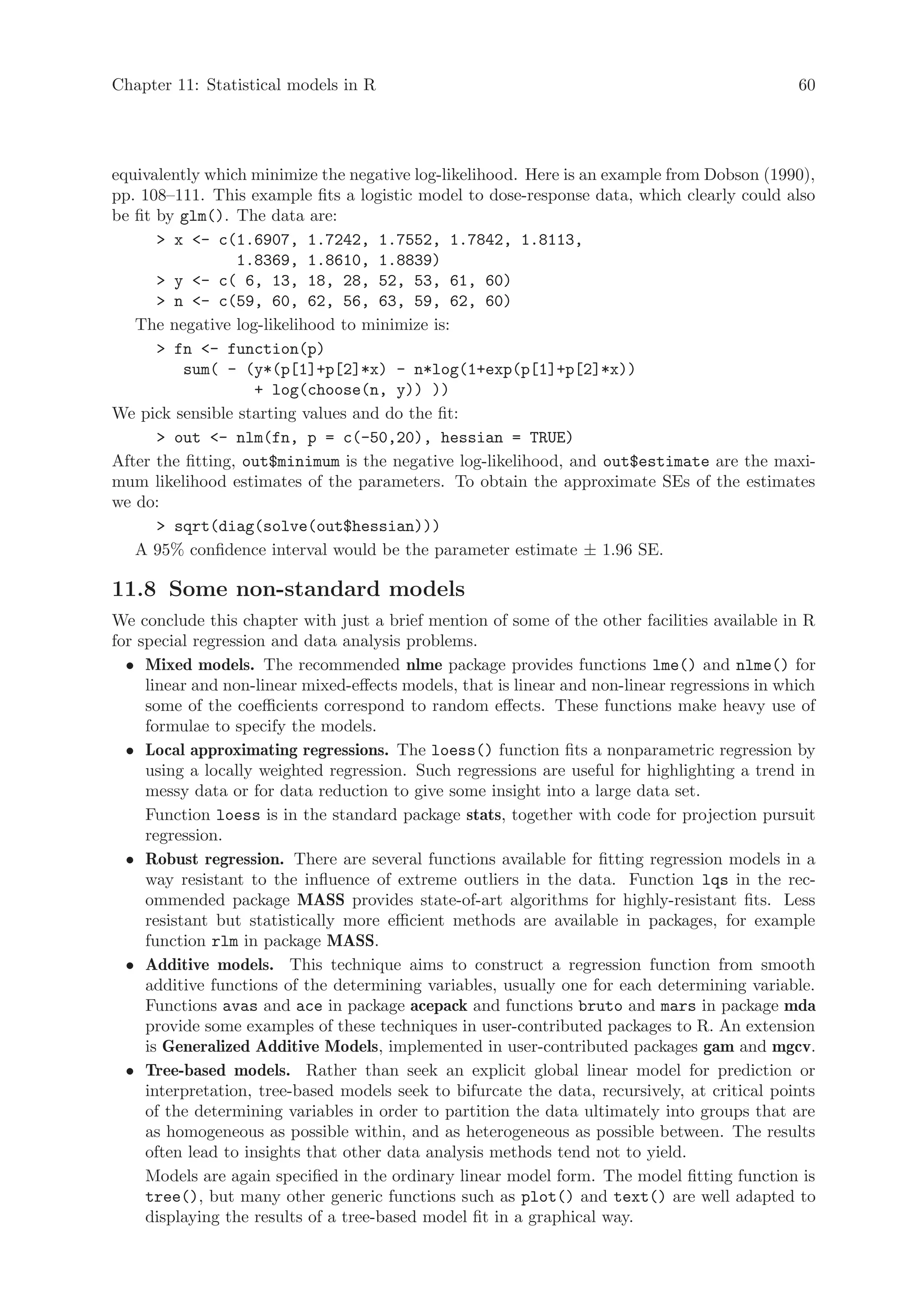 Chapter 11: Statistical models in R                                                             60




equivalently which minimize the negative log-likelihood. Here is an example from Dobson (1990),
pp. 108–111. This example fits a logistic model to dose-response data, which clearly could also
be fit by glm(). The data are:
        x - c(1.6907, 1.7242, 1.7552, 1.7842, 1.8113,
                  1.8369, 1.8610, 1.8839)
        y - c( 6, 13, 18, 28, 52, 53, 61, 60)
        n - c(59, 60, 62, 56, 63, 59, 62, 60)
   The negative log-likelihood to minimize is:
        fn - function(p)
          sum( - (y*(p[1]+p[2]*x) - n*log(1+exp(p[1]+p[2]*x))
                    + log(choose(n, y)) ))
We pick sensible starting values and do the fit:
        out - nlm(fn, p = c(-50,20), hessian = TRUE)
After the fitting, out$minimum is the negative log-likelihood, and out$estimate are the maxi-
mum likelihood estimates of the parameters. To obtain the approximate SEs of the estimates
we do:
        sqrt(diag(solve(out$hessian)))
   A 95% confidence interval would be the parameter estimate ± 1.96 SE.

11.8 Some non-standard models
We conclude this chapter with just a brief mention of some of the other facilities available in R
for special regression and data analysis problems.
  • Mixed models. The recommended nlme package provides functions lme() and nlme() for
     linear and non-linear mixed-effects models, that is linear and non-linear regressions in which
     some of the coefficients correspond to random effects. These functions make heavy use of
     formulae to specify the models.
  • Local approximating regressions. The loess() function fits a nonparametric regression by
     using a locally weighted regression. Such regressions are useful for highlighting a trend in
     messy data or for data reduction to give some insight into a large data set.
     Function loess is in the standard package stats, together with code for projection pursuit
     regression.
  • Robust regression. There are several functions available for fitting regression models in a
     way resistant to the influence of extreme outliers in the data. Function lqs in the rec-
     ommended package MASS provides state-of-art algorithms for highly-resistant fits. Less
     resistant but statistically more efficient methods are available in packages, for example
     function rlm in package MASS.
  • Additive models. This technique aims to construct a regression function from smooth
     additive functions of the determining variables, usually one for each determining variable.
     Functions avas and ace in package acepack and functions bruto and mars in package mda
     provide some examples of these techniques in user-contributed packages to R. An extension
     is Generalized Additive Models, implemented in user-contributed packages gam and mgcv.
  • Tree-based models. Rather than seek an explicit global linear model for prediction or
     interpretation, tree-based models seek to bifurcate the data, recursively, at critical points
     of the determining variables in order to partition the data ultimately into groups that are
     as homogeneous as possible within, and as heterogeneous as possible between. The results
     often lead to insights that other data analysis methods tend not to yield.
     Models are again specified in the ordinary linear model form. The model fitting function is
     tree(), but many other generic functions such as plot() and text() are well adapted to
     displaying the results of a tree-based model fit in a graphical way.
 