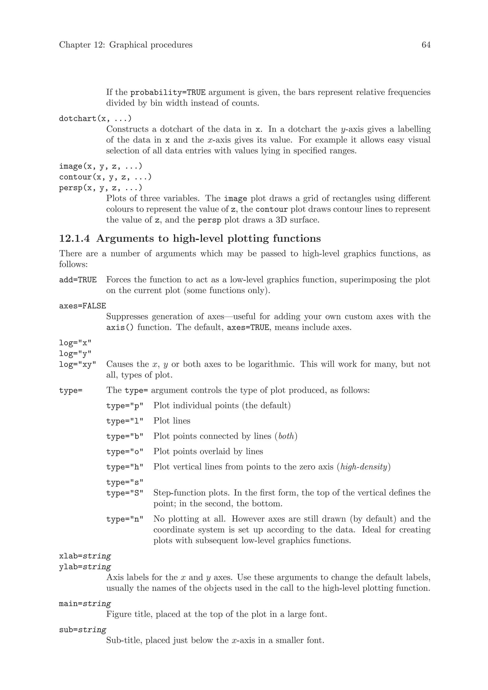 Chapter 12: Graphical procedures                                                                 64




             If the probability=TRUE argument is given, the bars represent relative frequencies
             divided by bin width instead of counts.
dotchart(x, ...)
          Constructs a dotchart of the data in x. In a dotchart the y-axis gives a labelling
          of the data in x and the x-axis gives its value. For example it allows easy visual
          selection of all data entries with values lying in specified ranges.
image(x, y, z, ...)
contour(x, y, z, ...)
persp(x, y, z, ...)
          Plots of three variables. The image plot draws a grid of rectangles using different
          colours to represent the value of z, the contour plot draws contour lines to represent
          the value of z, and the persp plot draws a 3D surface.

12.1.4 Arguments to high-level plotting functions
There are a number of arguments which may be passed to high-level graphics functions, as
follows:
add=TRUE     Forces the function to act as a low-level graphics function, superimposing the plot
             on the current plot (some functions only).
axes=FALSE
             Suppresses generation of axes—useful for adding your own custom axes with the
             axis() function. The default, axes=TRUE, means include axes.
log=x
log=y
log=xy     Causes the x, y or both axes to be logarithmic. This will work for many, but not
             all, types of plot.
type=        The type= argument controls the type of plot produced, as follows:
             type=p    Plot individual points (the default)
             type=l    Plot lines
             type=b    Plot points connected by lines (both)
             type=o    Plot points overlaid by lines
             type=h    Plot vertical lines from points to the zero axis (high-density)
             type=s
             type=S    Step-function plots. In the first form, the top of the vertical defines the
                         point; in the second, the bottom.
             type=n    No plotting at all. However axes are still drawn (by default) and the
                         coordinate system is set up according to the data. Ideal for creating
                         plots with subsequent low-level graphics functions.
xlab=string
ylab=string
          Axis labels for the x and y axes. Use these arguments to change the default labels,
          usually the names of the objects used in the call to the high-level plotting function.
main=string
          Figure title, placed at the top of the plot in a large font.
sub=string
             Sub-title, placed just below the x-axis in a smaller font.
 