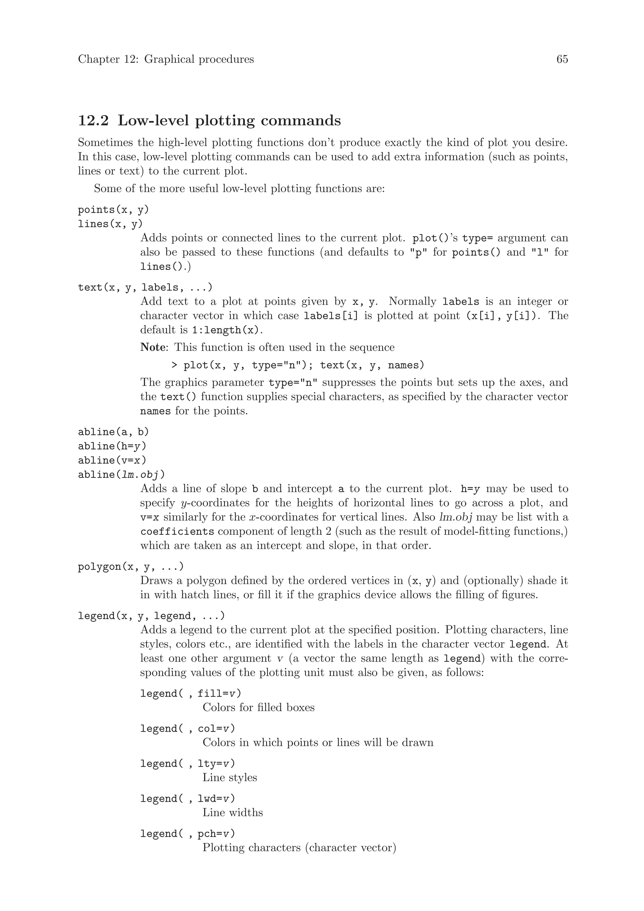 Chapter 12: Graphical procedures                                                             65




12.2 Low-level plotting commands
Sometimes the high-level plotting functions don’t produce exactly the kind of plot you desire.
In this case, low-level plotting commands can be used to add extra information (such as points,
lines or text) to the current plot.
    Some of the more useful low-level plotting functions are:
points(x, y)
lines(x, y)
          Adds points or connected lines to the current plot. plot()’s type= argument can
          also be passed to these functions (and defaults to p for points() and l for
          lines().)
text(x, y, labels, ...)
           Add text to a plot at points given by x, y. Normally labels is an integer or
           character vector in which case labels[i] is plotted at point (x[i], y[i]). The
           default is 1:length(x).
           Note: This function is often used in the sequence
                  plot(x, y, type=n); text(x, y, names)
           The graphics parameter type=n suppresses the points but sets up the axes, and
           the text() function supplies special characters, as specified by the character vector
           names for the points.
abline(a, b)
abline(h=y )
abline(v=x )
abline(lm.obj )
          Adds a line of slope b and intercept a to the current plot. h=y may be used to
          specify y-coordinates for the heights of horizontal lines to go across a plot, and
          v=x similarly for the x-coordinates for vertical lines. Also lm.obj may be list with a
          coefficients component of length 2 (such as the result of model-fitting functions,)
          which are taken as an intercept and slope, in that order.
polygon(x, y, ...)
          Draws a polygon defined by the ordered vertices in (x, y) and (optionally) shade it
          in with hatch lines, or fill it if the graphics device allows the filling of figures.
legend(x, y, legend, ...)
          Adds a legend to the current plot at the specified position. Plotting characters, line
          styles, colors etc., are identified with the labels in the character vector legend. At
          least one other argument v (a vector the same length as legend) with the corre-
          sponding values of the plotting unit must also be given, as follows:
            legend( , fill=v )
                       Colors for filled boxes
            legend( , col=v )
                       Colors in which points or lines will be drawn
            legend( , lty=v )
                       Line styles
            legend( , lwd=v )
                       Line widths
            legend( , pch=v )
                       Plotting characters (character vector)
 
