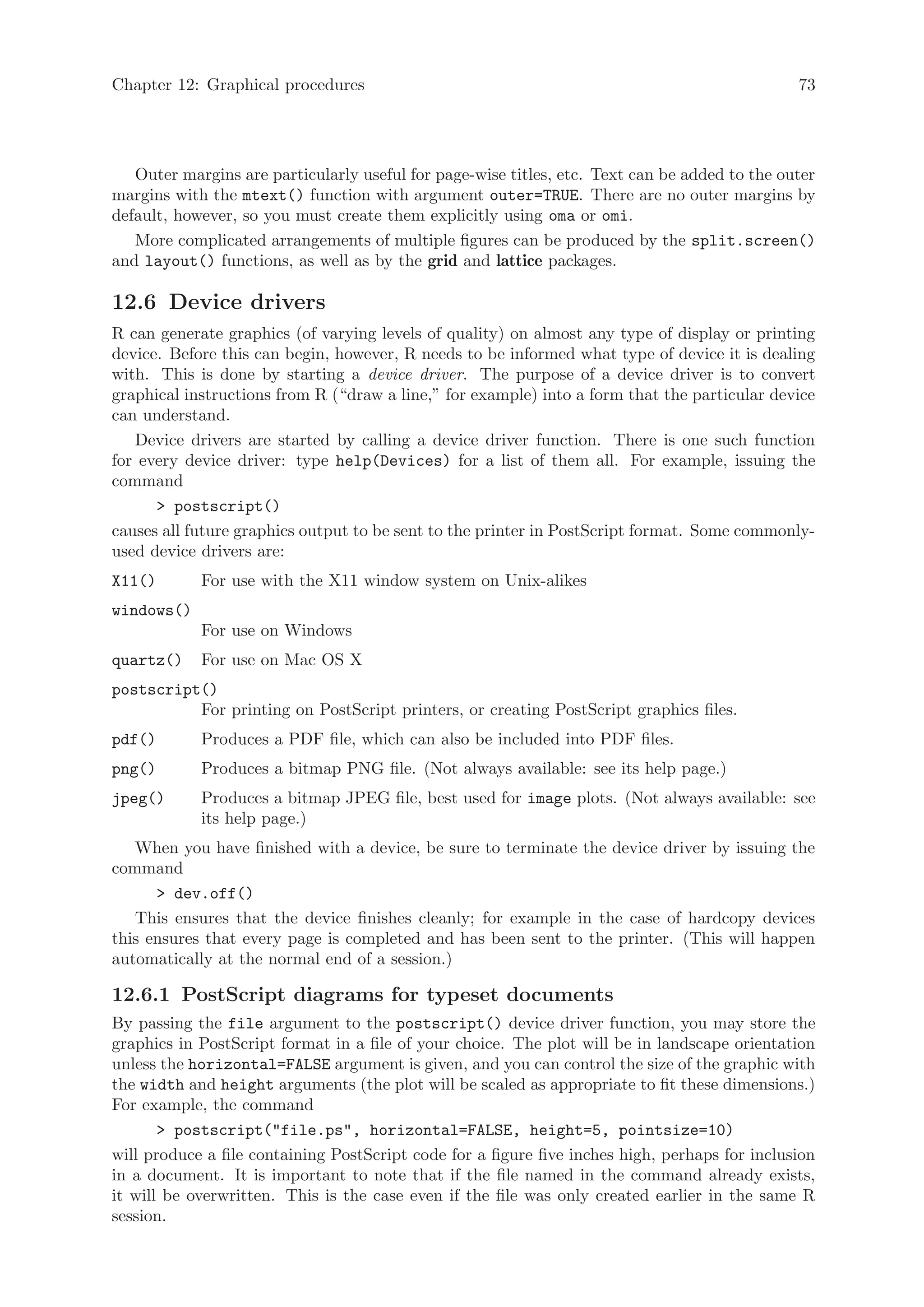 Chapter 12: Graphical procedures                                                                73




   Outer margins are particularly useful for page-wise titles, etc. Text can be added to the outer
margins with the mtext() function with argument outer=TRUE. There are no outer margins by
default, however, so you must create them explicitly using oma or omi.
   More complicated arrangements of multiple figures can be produced by the split.screen()
and layout() functions, as well as by the grid and lattice packages.

12.6 Device drivers
R can generate graphics (of varying levels of quality) on almost any type of display or printing
device. Before this can begin, however, R needs to be informed what type of device it is dealing
with. This is done by starting a device driver. The purpose of a device driver is to convert
graphical instructions from R (“draw a line,” for example) into a form that the particular device
can understand.
   Device drivers are started by calling a device driver function. There is one such function
for every device driver: type help(Devices) for a list of them all. For example, issuing the
command
       postscript()
causes all future graphics output to be sent to the printer in PostScript format. Some commonly-
used device drivers are:
X11()       For use with the X11 window system on Unix-alikes
windows()
            For use on Windows
quartz()    For use on Mac OS X
postscript()
          For printing on PostScript printers, or creating PostScript graphics files.
pdf()       Produces a PDF file, which can also be included into PDF files.
png()       Produces a bitmap PNG file. (Not always available: see its help page.)
jpeg()      Produces a bitmap JPEG file, best used for image plots. (Not always available: see
            its help page.)
   When you have finished with a device, be sure to terminate the device driver by issuing the
command
       dev.off()
   This ensures that the device finishes cleanly; for example in the case of hardcopy devices
this ensures that every page is completed and has been sent to the printer. (This will happen
automatically at the normal end of a session.)

12.6.1 PostScript diagrams for typeset documents
By passing the file argument to the postscript() device driver function, you may store the
graphics in PostScript format in a file of your choice. The plot will be in landscape orientation
unless the horizontal=FALSE argument is given, and you can control the size of the graphic with
the width and height arguments (the plot will be scaled as appropriate to fit these dimensions.)
For example, the command
        postscript(file.ps, horizontal=FALSE, height=5, pointsize=10)
will produce a file containing PostScript code for a figure five inches high, perhaps for inclusion
in a document. It is important to note that if the file named in the command already exists,
it will be overwritten. This is the case even if the file was only created earlier in the same R
session.
 