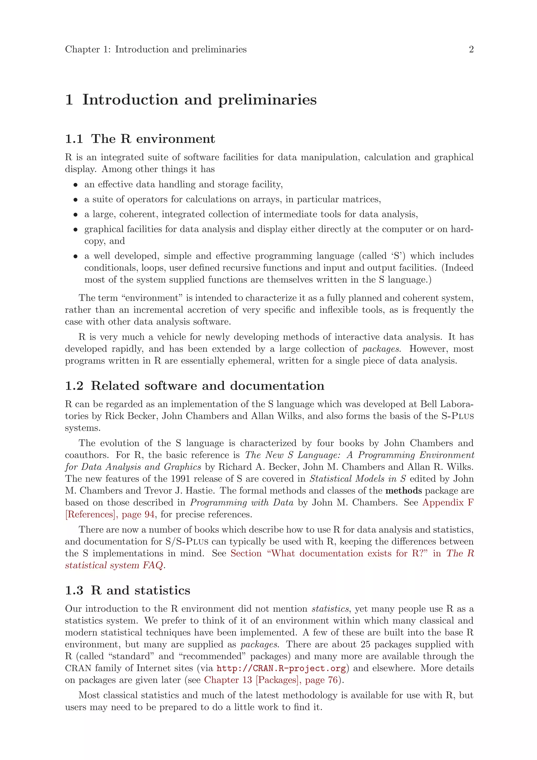 Chapter 1: Introduction and preliminaries                                                      2




1 Introduction and preliminaries

1.1 The R environment
R is an integrated suite of software facilities for data manipulation, calculation and graphical
display. Among other things it has
 • an effective data handling and storage facility,
 • a suite of operators for calculations on arrays, in particular matrices,
 • a large, coherent, integrated collection of intermediate tools for data analysis,
 • graphical facilities for data analysis and display either directly at the computer or on hard-
   copy, and
 • a well developed, simple and effective programming language (called ‘S’) which includes
   conditionals, loops, user defined recursive functions and input and output facilities. (Indeed
   most of the system supplied functions are themselves written in the S language.)
   The term “environment” is intended to characterize it as a fully planned and coherent system,
rather than an incremental accretion of very specific and inflexible tools, as is frequently the
case with other data analysis software.
   R is very much a vehicle for newly developing methods of interactive data analysis. It has
developed rapidly, and has been extended by a large collection of packages. However, most
programs written in R are essentially ephemeral, written for a single piece of data analysis.

1.2 Related software and documentation
R can be regarded as an implementation of the S language which was developed at Bell Labora-
tories by Rick Becker, John Chambers and Allan Wilks, and also forms the basis of the S-Plus
systems.
   The evolution of the S language is characterized by four books by John Chambers and
coauthors. For R, the basic reference is The New S Language: A Programming Environment
for Data Analysis and Graphics by Richard A. Becker, John M. Chambers and Allan R. Wilks.
The new features of the 1991 release of S are covered in Statistical Models in S edited by John
M. Chambers and Trevor J. Hastie. The formal methods and classes of the methods package are
based on those described in Programming with Data by John M. Chambers. See Appendix F
[References], page 94, for precise references.
   There are now a number of books which describe how to use R for data analysis and statistics,
and documentation for S/S-Plus can typically be used with R, keeping the differences between
the S implementations in mind. See Section “What documentation exists for R?” in The R
statistical system FAQ.

1.3 R and statistics
Our introduction to the R environment did not mention statistics, yet many people use R as a
statistics system. We prefer to think of it of an environment within which many classical and
modern statistical techniques have been implemented. A few of these are built into the base R
environment, but many are supplied as packages. There are about 25 packages supplied with
R (called “standard” and “recommended” packages) and many more are available through the
CRAN family of Internet sites (via http://CRAN.R-project.org) and elsewhere. More details
on packages are given later (see Chapter 13 [Packages], page 76).
   Most classical statistics and much of the latest methodology is available for use with R, but
users may need to be prepared to do a little work to find it.
 