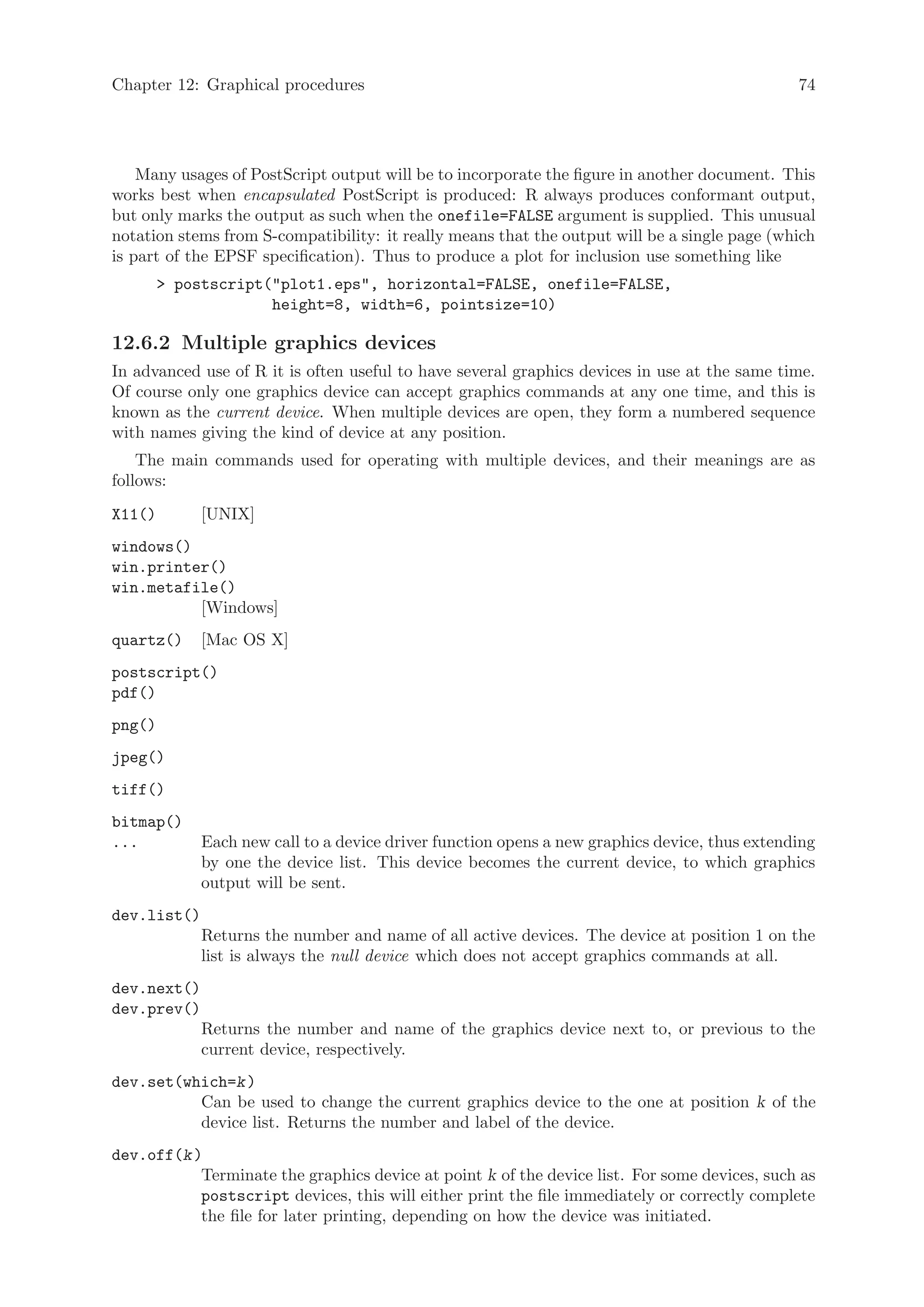 Chapter 12: Graphical procedures                                                               74




    Many usages of PostScript output will be to incorporate the figure in another document. This
works best when encapsulated PostScript is produced: R always produces conformant output,
but only marks the output as such when the onefile=FALSE argument is supplied. This unusual
notation stems from S-compatibility: it really means that the output will be a single page (which
is part of the EPSF specification). Thus to produce a plot for inclusion use something like
         postscript(plot1.eps, horizontal=FALSE, onefile=FALSE,
                     height=8, width=6, pointsize=10)

12.6.2 Multiple graphics devices
In advanced use of R it is often useful to have several graphics devices in use at the same time.
Of course only one graphics device can accept graphics commands at any one time, and this is
known as the current device. When multiple devices are open, they form a numbered sequence
with names giving the kind of device at any position.
    The main commands used for operating with multiple devices, and their meanings are as
follows:
X11()        [UNIX]
windows()
win.printer()
win.metafile()
          [Windows]
quartz()     [Mac OS X]
postscript()
pdf()
png()
jpeg()
tiff()
bitmap()
...          Each new call to a device driver function opens a new graphics device, thus extending
             by one the device list. This device becomes the current device, to which graphics
             output will be sent.
dev.list()
             Returns the number and name of all active devices. The device at position 1 on the
             list is always the null device which does not accept graphics commands at all.
dev.next()
dev.prev()
             Returns the number and name of the graphics device next to, or previous to the
             current device, respectively.
dev.set(which=k )
          Can be used to change the current graphics device to the one at position k of the
          device list. Returns the number and label of the device.
dev.off(k )
           Terminate the graphics device at point k of the device list. For some devices, such as
           postscript devices, this will either print the file immediately or correctly complete
           the file for later printing, depending on how the device was initiated.
 