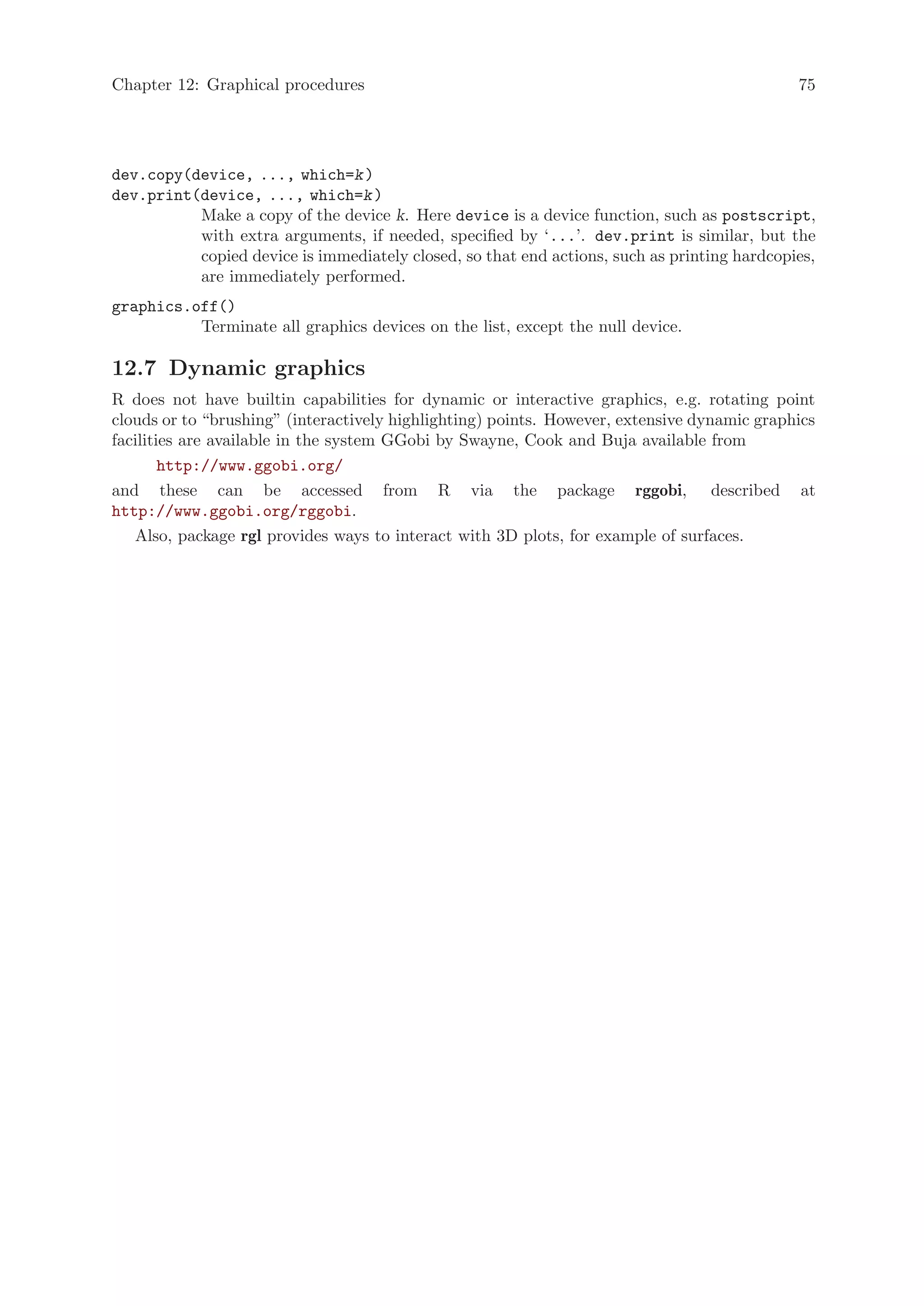 Chapter 12: Graphical procedures                                                             75




dev.copy(device, ..., which=k )
dev.print(device, ..., which=k )
          Make a copy of the device k. Here device is a device function, such as postscript,
          with extra arguments, if needed, specified by ‘...’. dev.print is similar, but the
          copied device is immediately closed, so that end actions, such as printing hardcopies,
          are immediately performed.
graphics.off()
          Terminate all graphics devices on the list, except the null device.

12.7 Dynamic graphics
R does not have builtin capabilities for dynamic or interactive graphics, e.g. rotating point
clouds or to “brushing” (interactively highlighting) points. However, extensive dynamic graphics
facilities are available in the system GGobi by Swayne, Cook and Buja available from
        http://www.ggobi.org/
and these can be accessed from R via the package rggobi, described at
http://www.ggobi.org/rggobi.
   Also, package rgl provides ways to interact with 3D plots, for example of surfaces.
 