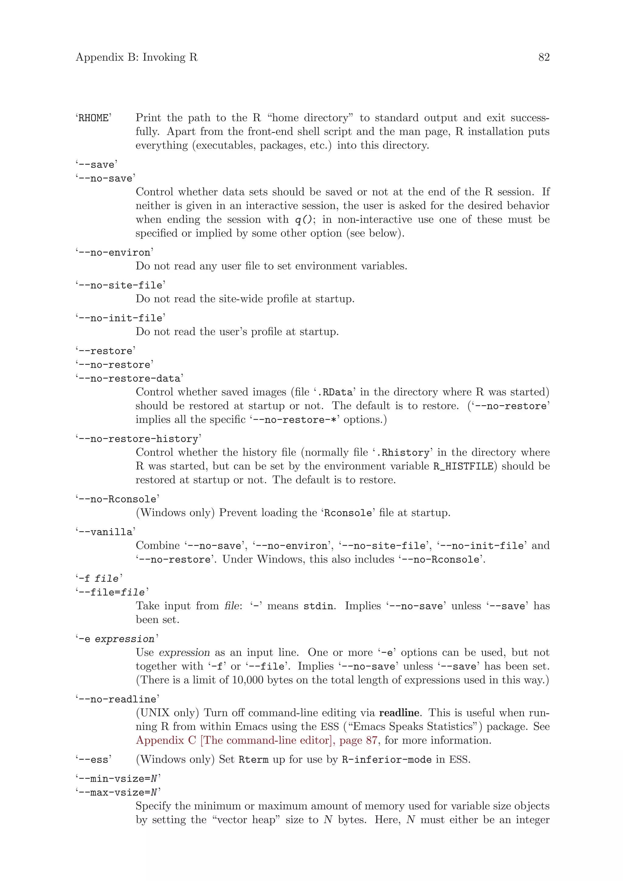 Appendix B: Invoking R                                                                         82




‘RHOME’     Print the path to the R “home directory” to standard output and exit success-
            fully. Apart from the front-end shell script and the man page, R installation puts
            everything (executables, packages, etc.) into this directory.
‘--save’
‘--no-save’
           Control whether data sets should be saved or not at the end of the R session. If
           neither is given in an interactive session, the user is asked for the desired behavior
           when ending the session with q(); in non-interactive use one of these must be
           specified or implied by some other option (see below).
‘--no-environ’
           Do not read any user file to set environment variables.
‘--no-site-file’
           Do not read the site-wide profile at startup.
‘--no-init-file’
           Do not read the user’s profile at startup.
‘--restore’
‘--no-restore’
‘--no-restore-data’
           Control whether saved images (file ‘.RData’ in the directory where R was started)
           should be restored at startup or not. The default is to restore. (‘--no-restore’
           implies all the specific ‘--no-restore-*’ options.)
‘--no-restore-history’
           Control whether the history file (normally file ‘.Rhistory’ in the directory where
           R was started, but can be set by the environment variable R_HISTFILE) should be
           restored at startup or not. The default is to restore.
‘--no-Rconsole’
           (Windows only) Prevent loading the ‘Rconsole’ file at startup.
‘--vanilla’
           Combine ‘--no-save’, ‘--no-environ’, ‘--no-site-file’, ‘--no-init-file’ and
           ‘--no-restore’. Under Windows, this also includes ‘--no-Rconsole’.
‘-f file ’
‘--file=file ’
           Take input from file: ‘-’ means stdin. Implies ‘--no-save’ unless ‘--save’ has
           been set.
‘-e expression ’
           Use expression as an input line. One or more ‘-e’ options can be used, but not
           together with ‘-f’ or ‘--file’. Implies ‘--no-save’ unless ‘--save’ has been set.
           (There is a limit of 10,000 bytes on the total length of expressions used in this way.)
‘--no-readline’
           (UNIX only) Turn off command-line editing via readline. This is useful when run-
           ning R from within Emacs using the ESS (“Emacs Speaks Statistics”) package. See
           Appendix C [The command-line editor], page 87, for more information.
‘--ess’     (Windows only) Set Rterm up for use by R-inferior-mode in ESS.
‘--min-vsize=N ’
‘--max-vsize=N ’
           Specify the minimum or maximum amount of memory used for variable size objects
           by setting the “vector heap” size to N bytes. Here, N must either be an integer
 
