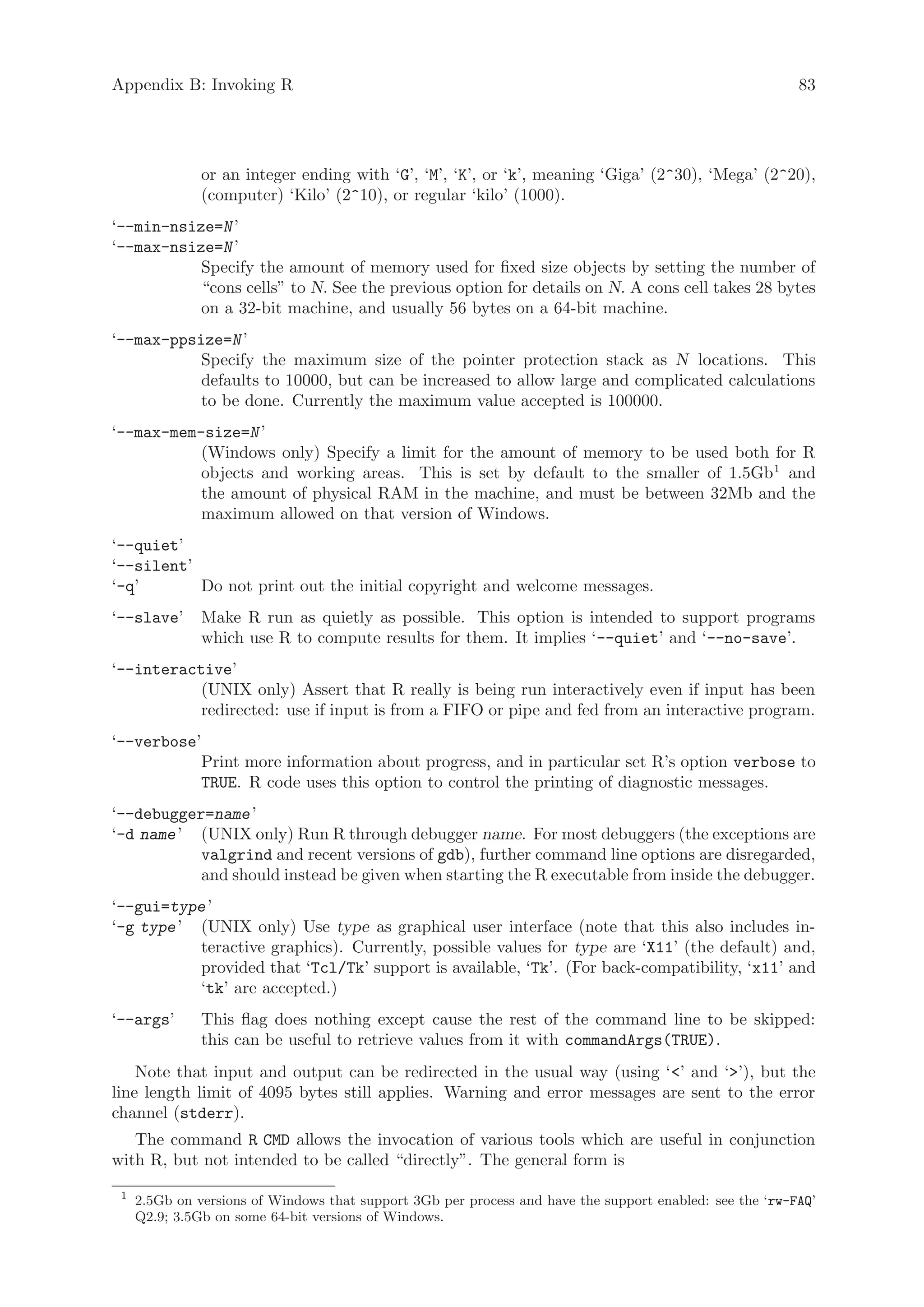 Appendix B: Invoking R                                                                                    83




               or an integer ending with ‘G’, ‘M’, ‘K’, or ‘k’, meaning ‘Giga’ (2^30), ‘Mega’ (2^20),
               (computer) ‘Kilo’ (2^10), or regular ‘kilo’ (1000).
‘--min-nsize=N ’
‘--max-nsize=N ’
           Specify the amount of memory used for fixed size objects by setting the number of
           “cons cells” to N. See the previous option for details on N. A cons cell takes 28 bytes
           on a 32-bit machine, and usually 56 bytes on a 64-bit machine.
‘--max-ppsize=N ’
           Specify the maximum size of the pointer protection stack as N locations. This
           defaults to 10000, but can be increased to allow large and complicated calculations
           to be done. Currently the maximum value accepted is 100000.
‘--max-mem-size=N ’
           (Windows only) Specify a limit for the amount of memory to be used both for R
           objects and working areas. This is set by default to the smaller of 1.5Gb1 and
           the amount of physical RAM in the machine, and must be between 32Mb and the
           maximum allowed on that version of Windows.
‘--quiet’
‘--silent’
‘-q’       Do not print out the initial copyright and welcome messages.
‘--slave’      Make R run as quietly as possible. This option is intended to support programs
               which use R to compute results for them. It implies ‘--quiet’ and ‘--no-save’.
‘--interactive’
           (UNIX only) Assert that R really is being run interactively even if input has been
           redirected: use if input is from a FIFO or pipe and fed from an interactive program.
‘--verbose’
           Print more information about progress, and in particular set R’s option verbose to
           TRUE. R code uses this option to control the printing of diagnostic messages.
‘--debugger=name ’
‘-d name ’ (UNIX only) Run R through debugger name. For most debuggers (the exceptions are
           valgrind and recent versions of gdb), further command line options are disregarded,
           and should instead be given when starting the R executable from inside the debugger.
‘--gui=type ’
‘-g type ’ (UNIX only) Use type as graphical user interface (note that this also includes in-
           teractive graphics). Currently, possible values for type are ‘X11’ (the default) and,
           provided that ‘Tcl/Tk’ support is available, ‘Tk’. (For back-compatibility, ‘x11’ and
           ‘tk’ are accepted.)
‘--args’       This flag does nothing except cause the rest of the command line to be skipped:
               this can be useful to retrieve values from it with commandArgs(TRUE).
    Note that input and output can be redirected in the usual way (using ‘’ and ‘’), but the
line length limit of 4095 bytes still applies. Warning and error messages are sent to the error
channel (stderr).
   The command R CMD allows the invocation of various tools which are useful in conjunction
with R, but not intended to be called “directly”. The general form is
 1
     2.5Gb on versions of Windows that support 3Gb per process and have the support enabled: see the ‘rw-FAQ’
     Q2.9; 3.5Gb on some 64-bit versions of Windows.
 