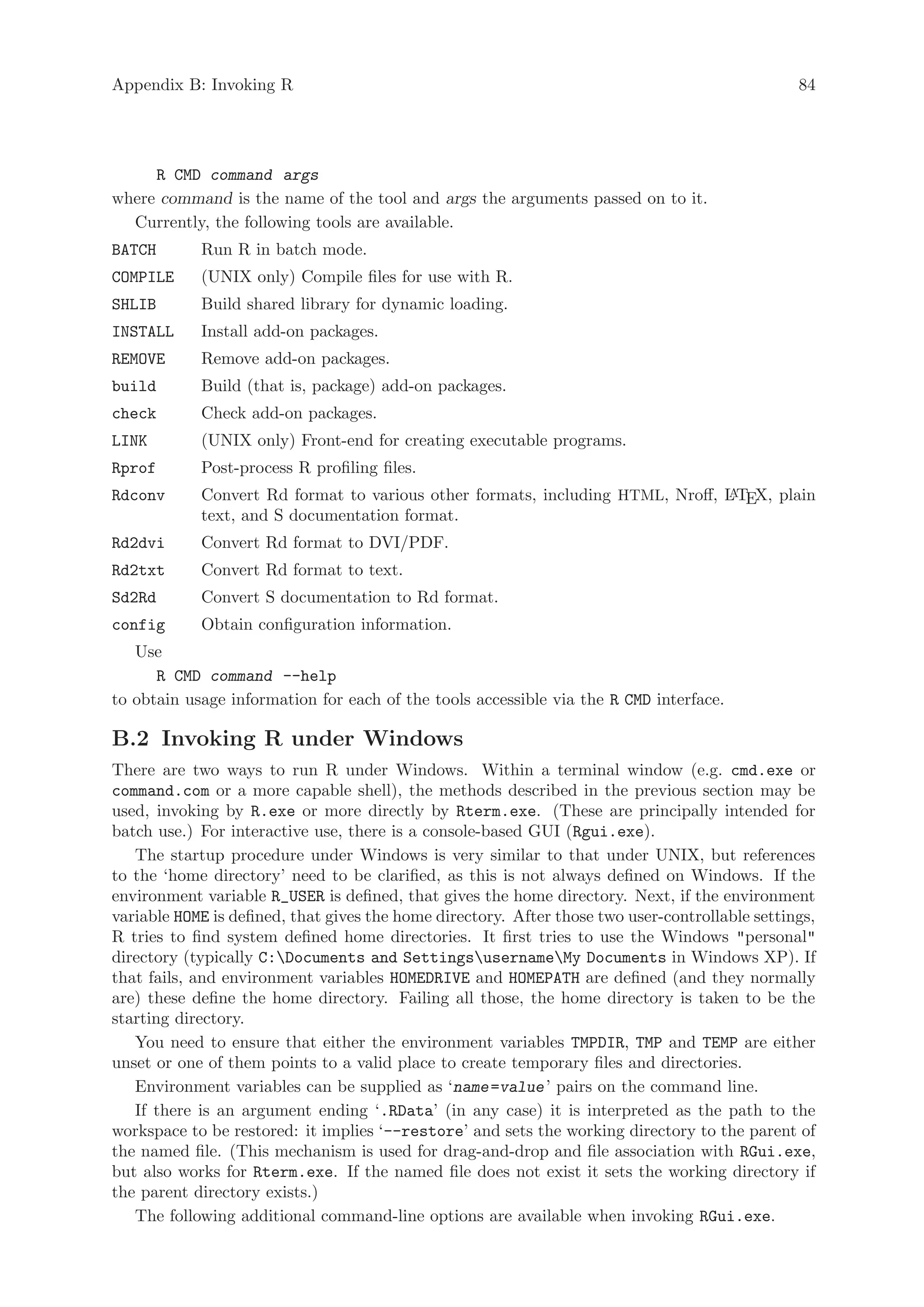 Appendix B: Invoking R                                                                           84




     R CMD command args
where command is the name of the tool and args the arguments passed on to it.
  Currently, the following tools are available.
BATCH       Run R in batch mode.
COMPILE     (UNIX only) Compile files for use with R.
SHLIB       Build shared library for dynamic loading.
INSTALL     Install add-on packages.
REMOVE      Remove add-on packages.
build       Build (that is, package) add-on packages.
check       Check add-on packages.
LINK        (UNIX only) Front-end for creating executable programs.
Rprof       Post-process R profiling files.
Rdconv      Convert Rd format to various other formats, including HTML, Nroff, L TEX, plain
                                                                               A
            text, and S documentation format.
Rd2dvi      Convert Rd format to DVI/PDF.
Rd2txt      Convert Rd format to text.
Sd2Rd       Convert S documentation to Rd format.
config      Obtain configuration information.
   Use
      R CMD command --help
to obtain usage information for each of the tools accessible via the R CMD interface.

B.2 Invoking R under Windows
There are two ways to run R under Windows. Within a terminal window (e.g. cmd.exe or
command.com or a more capable shell), the methods described in the previous section may be
used, invoking by R.exe or more directly by Rterm.exe. (These are principally intended for
batch use.) For interactive use, there is a console-based GUI (Rgui.exe).
   The startup procedure under Windows is very similar to that under UNIX, but references
to the ‘home directory’ need to be clarified, as this is not always defined on Windows. If the
environment variable R_USER is defined, that gives the home directory. Next, if the environment
variable HOME is defined, that gives the home directory. After those two user-controllable settings,
R tries to find system defined home directories. It first tries to use the Windows personal
directory (typically C:Documents and SettingsusernameMy Documents in Windows XP). If
that fails, and environment variables HOMEDRIVE and HOMEPATH are defined (and they normally
are) these define the home directory. Failing all those, the home directory is taken to be the
starting directory.
   You need to ensure that either the environment variables TMPDIR, TMP and TEMP are either
unset or one of them points to a valid place to create temporary files and directories.
   Environment variables can be supplied as ‘name =value ’ pairs on the command line.
   If there is an argument ending ‘.RData’ (in any case) it is interpreted as the path to the
workspace to be restored: it implies ‘--restore’ and sets the working directory to the parent of
the named file. (This mechanism is used for drag-and-drop and file association with RGui.exe,
but also works for Rterm.exe. If the named file does not exist it sets the working directory if
the parent directory exists.)
   The following additional command-line options are available when invoking RGui.exe.
 