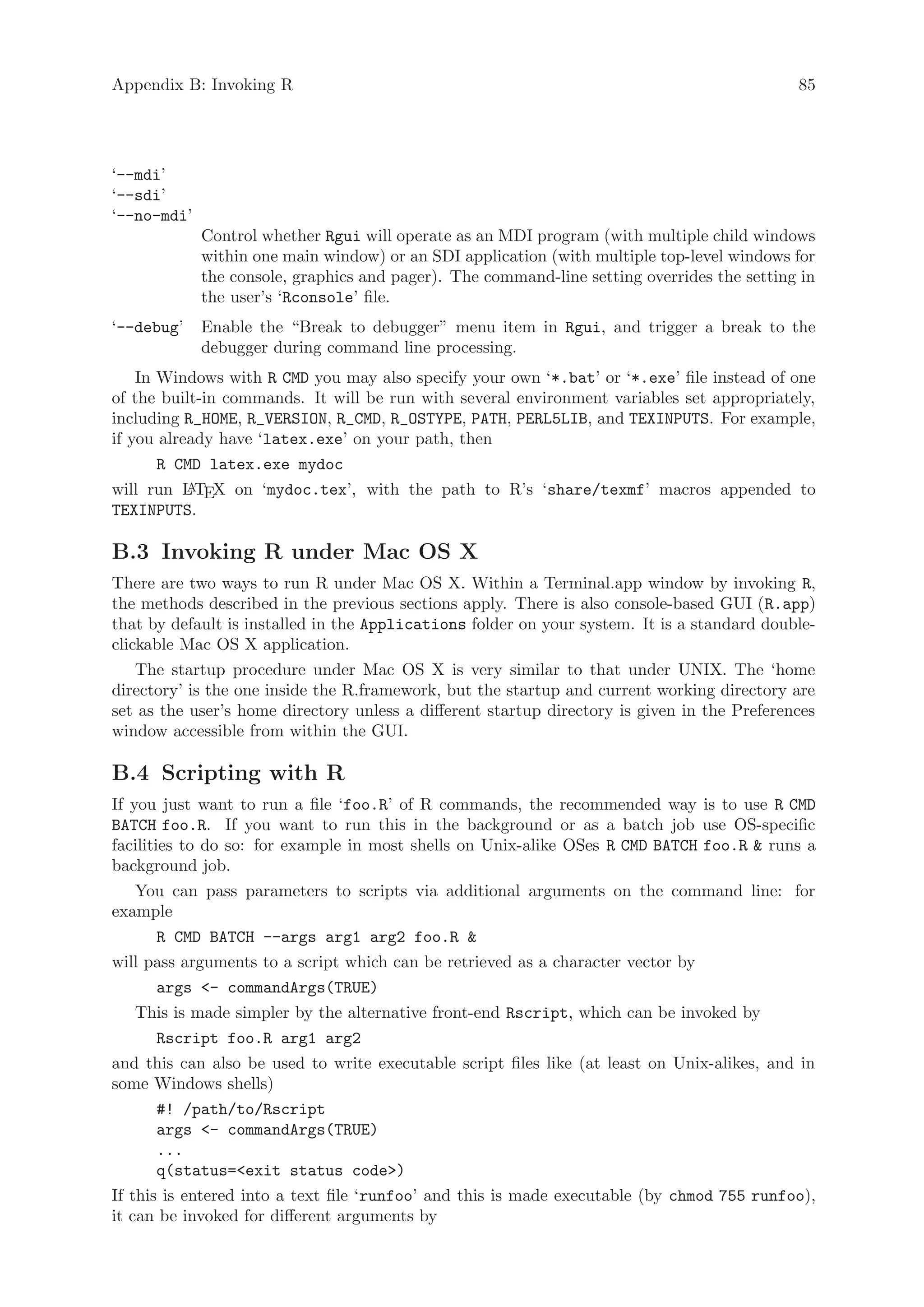 Appendix B: Invoking R                                                                        85




‘--mdi’
‘--sdi’
‘--no-mdi’
             Control whether Rgui will operate as an MDI program (with multiple child windows
             within one main window) or an SDI application (with multiple top-level windows for
             the console, graphics and pager). The command-line setting overrides the setting in
             the user’s ‘Rconsole’ file.
‘--debug’    Enable the “Break to debugger” menu item in Rgui, and trigger a break to the
             debugger during command line processing.
    In Windows with R CMD you may also specify your own ‘*.bat’ or ‘*.exe’ file instead of one
of the built-in commands. It will be run with several environment variables set appropriately,
including R_HOME, R_VERSION, R_CMD, R_OSTYPE, PATH, PERL5LIB, and TEXINPUTS. For example,
if you already have ‘latex.exe’ on your path, then
       R CMD latex.exe mydoc
will run L TEX on ‘mydoc.tex’, with the path to R’s ‘share/texmf’ macros appended to
           A
TEXINPUTS.

B.3 Invoking R under Mac OS X
There are two ways to run R under Mac OS X. Within a Terminal.app window by invoking R,
the methods described in the previous sections apply. There is also console-based GUI (R.app)
that by default is installed in the Applications folder on your system. It is a standard double-
clickable Mac OS X application.
    The startup procedure under Mac OS X is very similar to that under UNIX. The ‘home
directory’ is the one inside the R.framework, but the startup and current working directory are
set as the user’s home directory unless a different startup directory is given in the Preferences
window accessible from within the GUI.

B.4 Scripting with R
If you just want to run a file ‘foo.R’ of R commands, the recommended way is to use R CMD
BATCH foo.R. If you want to run this in the background or as a batch job use OS-specific
facilities to do so: for example in most shells on Unix-alike OSes R CMD BATCH foo.R  runs a
background job.
    You can pass parameters to scripts via additional arguments on the command line: for
example
        R CMD BATCH --args arg1 arg2 foo.R 
will pass arguments to a script which can be retrieved as a character vector by
        args - commandArgs(TRUE)
    This is made simpler by the alternative front-end Rscript, which can be invoked by
        Rscript foo.R arg1 arg2
and this can also be used to write executable script files like (at least on Unix-alikes, and in
some Windows shells)
        #! /path/to/Rscript
        args - commandArgs(TRUE)
        ...
        q(status=exit status code)
If this is entered into a text file ‘runfoo’ and this is made executable (by chmod 755 runfoo),
it can be invoked for different arguments by
 