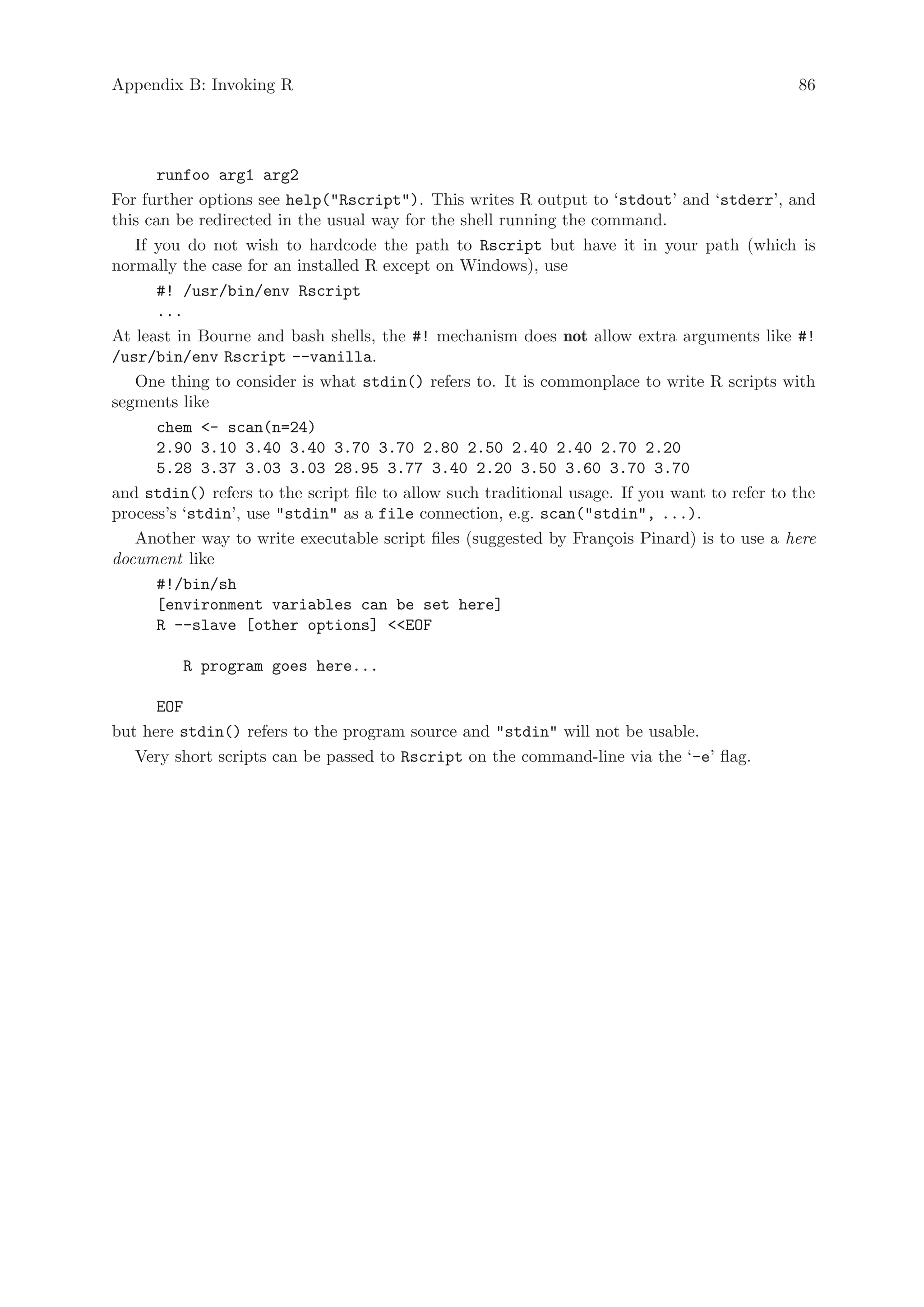 Appendix B: Invoking R                                                                         86




      runfoo arg1 arg2
For further options see help(Rscript). This writes R output to ‘stdout’ and ‘stderr’, and
this can be redirected in the usual way for the shell running the command.
   If you do not wish to hardcode the path to Rscript but have it in your path (which is
normally the case for an installed R except on Windows), use
      #! /usr/bin/env Rscript
      ...
At least in Bourne and bash shells, the #! mechanism does not allow extra arguments like #!
/usr/bin/env Rscript --vanilla.
   One thing to consider is what stdin() refers to. It is commonplace to write R scripts with
segments like
      chem - scan(n=24)
      2.90 3.10 3.40 3.40 3.70 3.70 2.80 2.50 2.40 2.40 2.70 2.20
      5.28 3.37 3.03 3.03 28.95 3.77 3.40 2.20 3.50 3.60 3.70 3.70
and stdin() refers to the script file to allow such traditional usage. If you want to refer to the
process’s ‘stdin’, use stdin as a file connection, e.g. scan(stdin, ...).
   Another way to write executable script files (suggested by Fran¸ois Pinard) is to use a here
                                                                     c
document like
      #!/bin/sh
      [environment variables can be set here]
      R --slave [other options] EOF

         R program goes here...

      EOF
but here stdin() refers to the program source and stdin will not be usable.
   Very short scripts can be passed to Rscript on the command-line via the ‘-e’ flag.
 