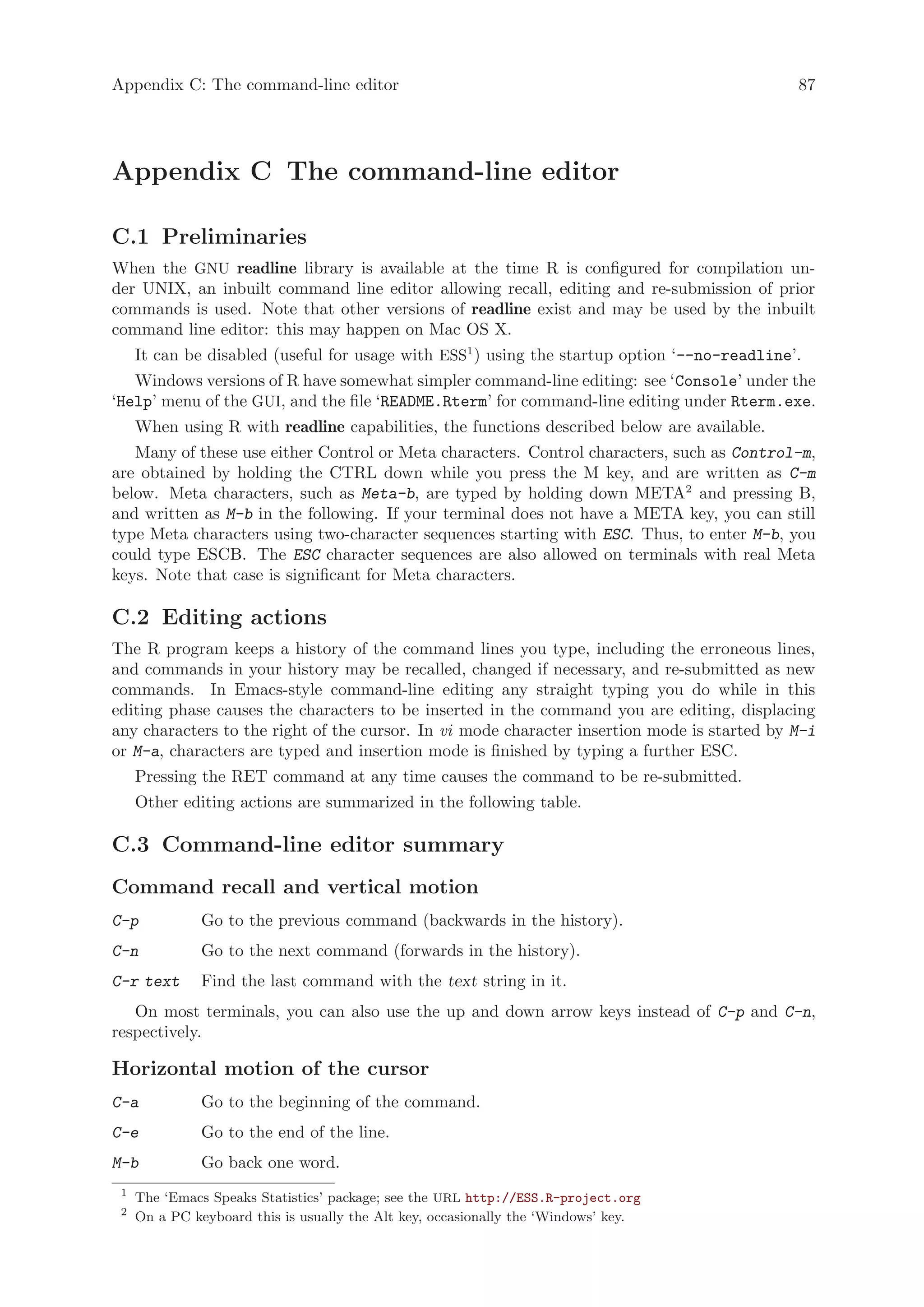 Appendix C: The command-line editor                                                           87




Appendix C The command-line editor

C.1 Preliminaries
When the GNU readline library is available at the time R is configured for compilation un-
der UNIX, an inbuilt command line editor allowing recall, editing and re-submission of prior
commands is used. Note that other versions of readline exist and may be used by the inbuilt
command line editor: this may happen on Mac OS X.
     It can be disabled (useful for usage with ESS1 ) using the startup option ‘--no-readline’.
   Windows versions of R have somewhat simpler command-line editing: see ‘Console’ under the
‘Help’ menu of the GUI, and the file ‘README.Rterm’ for command-line editing under Rterm.exe.
     When using R with readline capabilities, the functions described below are available.
   Many of these use either Control or Meta characters. Control characters, such as Control-m,
are obtained by holding the CTRL down while you press the M key, and are written as C-m
below. Meta characters, such as Meta-b, are typed by holding down META2 and pressing B,
and written as M-b in the following. If your terminal does not have a META key, you can still
type Meta characters using two-character sequences starting with ESC. Thus, to enter M-b, you
could type ESCB. The ESC character sequences are also allowed on terminals with real Meta
keys. Note that case is significant for Meta characters.

C.2 Editing actions
The R program keeps a history of the command lines you type, including the erroneous lines,
and commands in your history may be recalled, changed if necessary, and re-submitted as new
commands. In Emacs-style command-line editing any straight typing you do while in this
editing phase causes the characters to be inserted in the command you are editing, displacing
any characters to the right of the cursor. In vi mode character insertion mode is started by M-i
or M-a, characters are typed and insertion mode is finished by typing a further ESC.
     Pressing the RET command at any time causes the command to be re-submitted.
     Other editing actions are summarized in the following table.

C.3 Command-line editor summary
Command recall and vertical motion
C-p            Go to the previous command (backwards in the history).
C-n            Go to the next command (forwards in the history).
C-r text       Find the last command with the text string in it.
   On most terminals, you can also use the up and down arrow keys instead of C-p and C-n,
respectively.

Horizontal motion of the cursor
C-a            Go to the beginning of the command.
C-e            Go to the end of the line.
M-b            Go back one word.
 1
     The ‘Emacs Speaks Statistics’ package; see the URL http://ESS.R-project.org
 2
     On a PC keyboard this is usually the Alt key, occasionally the ‘Windows’ key.
 