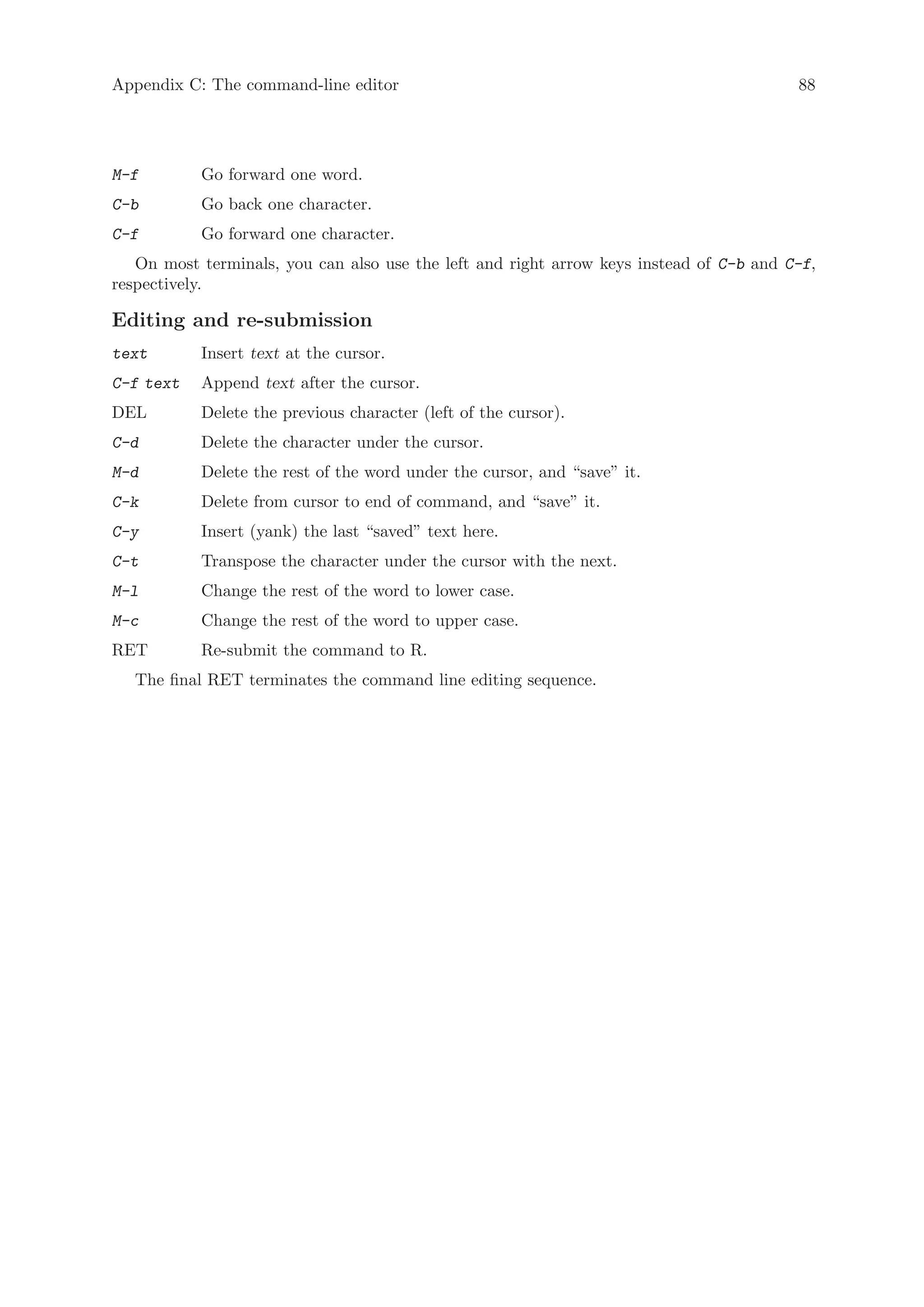 Appendix C: The command-line editor                                                      88




M-f        Go forward one word.
C-b        Go back one character.
C-f        Go forward one character.
   On most terminals, you can also use the left and right arrow keys instead of C-b and C-f,
respectively.

Editing and re-submission
text       Insert text at the cursor.
C-f text   Append text after the cursor.
DEL        Delete the previous character (left of the cursor).
C-d        Delete the character under the cursor.
M-d        Delete the rest of the word under the cursor, and “save” it.
C-k        Delete from cursor to end of command, and “save” it.
C-y        Insert (yank) the last “saved” text here.
C-t        Transpose the character under the cursor with the next.
M-l        Change the rest of the word to lower case.
M-c        Change the rest of the word to upper case.
RET        Re-submit the command to R.
   The final RET terminates the command line editing sequence.
 