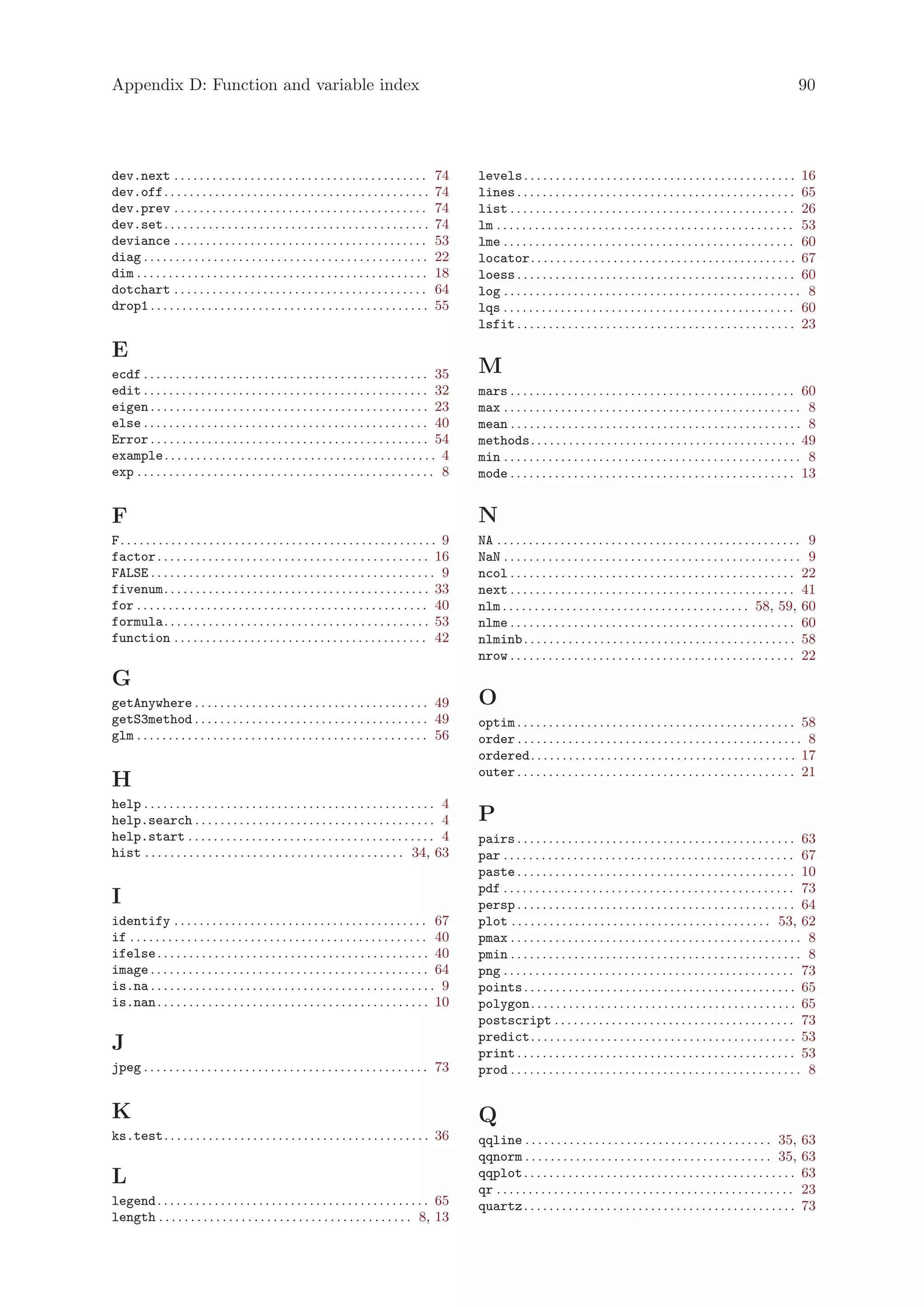 Appendix D: Function and variable index                                                                                                                                                                     90




dev.next . . . . . . . . . . . . . . . . . . . . . . . . . . . . . . . . . . . . . . . .          74     levels . . . . . . . . . . . . . . . . . . . . . . . . . . . . . . . . . . . . . . . . . . . 16
dev.off. . . . . . . . . . . . . . . . . . . . . . . . . . . . . . . . . . . . . . . . . .        74     lines . . . . . . . . . . . . . . . . . . . . . . . . . . . . . . . . . . . . . . . . . . . . 65
dev.prev . . . . . . . . . . . . . . . . . . . . . . . . . . . . . . . . . . . . . . . .          74     list . . . . . . . . . . . . . . . . . . . . . . . . . . . . . . . . . . . . . . . . . . . . . 26
dev.set. . . . . . . . . . . . . . . . . . . . . . . . . . . . . . . . . . . . . . . . . .        74     lm . . . . . . . . . . . . . . . . . . . . . . . . . . . . . . . . . . . . . . . . . . . . . . . 53
deviance . . . . . . . . . . . . . . . . . . . . . . . . . . . . . . . . . . . . . . . .          53     lme . . . . . . . . . . . . . . . . . . . . . . . . . . . . . . . . . . . . . . . . . . . . . . 60
diag . . . . . . . . . . . . . . . . . . . . . . . . . . . . . . . . . . . . . . . . . . . . .    22     locator. . . . . . . . . . . . . . . . . . . . . . . . . . . . . . . . . . . . . . . . . . 67
dim . . . . . . . . . . . . . . . . . . . . . . . . . . . . . . . . . . . . . . . . . . . . . .   18     loess . . . . . . . . . . . . . . . . . . . . . . . . . . . . . . . . . . . . . . . . . . . . 60
dotchart . . . . . . . . . . . . . . . . . . . . . . . . . . . . . . . . . . . . . . . .          64     log . . . . . . . . . . . . . . . . . . . . . . . . . . . . . . . . . . . . . . . . . . . . . . . 8
drop1 . . . . . . . . . . . . . . . . . . . . . . . . . . . . . . . . . . . . . . . . . . . .     55     lqs . . . . . . . . . . . . . . . . . . . . . . . . . . . . . . . . . . . . . . . . . . . . . . 60
                                                                                                         lsfit . . . . . . . . . . . . . . . . . . . . . . . . . . . . . . . . . . . . . . . . . . . . 23

E
ecdf . . . . . . . . . . . . . . . . . . . . . . . . . . . . . . . . . . . . . . . . . . . . . 35        M
edit . . . . . . . . . . . . . . . . . . . . . . . . . . . . . . . . . . . . . . . . . . . . . 32        mars . . . . . . . . . . . . . . . . . . . . . . . . . . . . . . . . . . . . . . . . . . . . . 60
eigen . . . . . . . . . . . . . . . . . . . . . . . . . . . . . . . . . . . . . . . . . . . . 23         max . . . . . . . . . . . . . . . . . . . . . . . . . . . . . . . . . . . . . . . . . . . . . . . 8
else . . . . . . . . . . . . . . . . . . . . . . . . . . . . . . . . . . . . . . . . . . . . . 40        mean . . . . . . . . . . . . . . . . . . . . . . . . . . . . . . . . . . . . . . . . . . . . . . 8
Error . . . . . . . . . . . . . . . . . . . . . . . . . . . . . . . . . . . . . . . . . . . . 54         methods. . . . . . . . . . . . . . . . . . . . . . . . . . . . . . . . . . . . . . . . . . 49
example . . . . . . . . . . . . . . . . . . . . . . . . . . . . . . . . . . . . . . . . . . . 4          min . . . . . . . . . . . . . . . . . . . . . . . . . . . . . . . . . . . . . . . . . . . . . . . 8
exp . . . . . . . . . . . . . . . . . . . . . . . . . . . . . . . . . . . . . . . . . . . . . . . 8      mode . . . . . . . . . . . . . . . . . . . . . . . . . . . . . . . . . . . . . . . . . . . . . 13


F                                                                                                        N
F. . . . . . . . . . . . . . . . . . . . . . . . . . . . . . . . . . . . . . . . . . . . . . . . . . 9   NA . . . . . . . . . . . . . . . . . . . . . . . . . . . . . . . . . . . . . . . . . . . . . . . . 9
factor . . . . . . . . . . . . . . . . . . . . . . . . . . . . . . . . . . . . . . . . . . . 16          NaN . . . . . . . . . . . . . . . . . . . . . . . . . . . . . . . . . . . . . . . . . . . . . . . 9
FALSE . . . . . . . . . . . . . . . . . . . . . . . . . . . . . . . . . . . . . . . . . . . . . 9        ncol . . . . . . . . . . . . . . . . . . . . . . . . . . . . . . . . . . . . . . . . . . . . . 22
fivenum. . . . . . . . . . . . . . . . . . . . . . . . . . . . . . . . . . . . . . . . . . 33            next . . . . . . . . . . . . . . . . . . . . . . . . . . . . . . . . . . . . . . . . . . . . . 41
for . . . . . . . . . . . . . . . . . . . . . . . . . . . . . . . . . . . . . . . . . . . . . . 40       nlm . . . . . . . . . . . . . . . . . . . . . . . . . . . . . . . . . . . . . . . 58, 59, 60
formula. . . . . . . . . . . . . . . . . . . . . . . . . . . . . . . . . . . . . . . . . . 53            nlme . . . . . . . . . . . . . . . . . . . . . . . . . . . . . . . . . . . . . . . . . . . . . 60
function . . . . . . . . . . . . . . . . . . . . . . . . . . . . . . . . . . . . . . . . 42              nlminb . . . . . . . . . . . . . . . . . . . . . . . . . . . . . . . . . . . . . . . . . . . 58
                                                                                                         nrow . . . . . . . . . . . . . . . . . . . . . . . . . . . . . . . . . . . . . . . . . . . . . 22
G
getAnywhere . . . . . . . . . . . . . . . . . . . . . . . . . . . . . . . . . . . . . 49                 O
getS3method . . . . . . . . . . . . . . . . . . . . . . . . . . . . . . . . . . . . . 49                 optim . . . . . . . . . . . . . . . . . . . . . . . . . . . . . . . . . . . . . . . . . . . . 58
glm . . . . . . . . . . . . . . . . . . . . . . . . . . . . . . . . . . . . . . . . . . . . . . 56       order . . . . . . . . . . . . . . . . . . . . . . . . . . . . . . . . . . . . . . . . . . . . . 8
                                                                                                         ordered. . . . . . . . . . . . . . . . . . . . . . . . . . . . . . . . . . . . . . . . . . 17
                                                                                                         outer . . . . . . . . . . . . . . . . . . . . . . . . . . . . . . . . . . . . . . . . . . . . 21
H
help . . . . . . . . . . . . . . . . . . . . . . . . . . . . . . . . . . . . . . . . . . . . . . 4
help.search . . . . . . . . . . . . . . . . . . . . . . . . . . . . . . . . . . . . . . 4                P
help.start . . . . . . . . . . . . . . . . . . . . . . . . . . . . . . . . . . . . . . . 4               pairs . . . . . . . . . . . . . . . . . . . . . . . . . . . . . . . . . . . . . . . . . . . . 63
hist . . . . . . . . . . . . . . . . . . . . . . . . . . . . . . . . . . . . . . . . . 34, 63            par . . . . . . . . . . . . . . . . . . . . . . . . . . . . . . . . . . . . . . . . . . . . . . 67
                                                                                                         paste . . . . . . . . . . . . . . . . . . . . . . . . . . . . . . . . . . . . . . . . . . . . 10
                                                                                                         pdf . . . . . . . . . . . . . . . . . . . . . . . . . . . . . . . . . . . . . . . . . . . . . . 73
I                                                                                                        persp . . . . . . . . . . . . . . . . . . . . . . . . . . . . . . . . . . . . . . . . . . . . 64
identify . . . . . . . . . . . . . . . . . . . . . . . . . . . . . . . . . . . . . . . . 67              plot . . . . . . . . . . . . . . . . . . . . . . . . . . . . . . . . . . . . . . . . . 53, 62
if . . . . . . . . . . . . . . . . . . . . . . . . . . . . . . . . . . . . . . . . . . . . . . . 40      pmax . . . . . . . . . . . . . . . . . . . . . . . . . . . . . . . . . . . . . . . . . . . . . . 8
ifelse . . . . . . . . . . . . . . . . . . . . . . . . . . . . . . . . . . . . . . . . . . . 40          pmin . . . . . . . . . . . . . . . . . . . . . . . . . . . . . . . . . . . . . . . . . . . . . . 8
image . . . . . . . . . . . . . . . . . . . . . . . . . . . . . . . . . . . . . . . . . . . . 64         png . . . . . . . . . . . . . . . . . . . . . . . . . . . . . . . . . . . . . . . . . . . . . . 73
is.na . . . . . . . . . . . . . . . . . . . . . . . . . . . . . . . . . . . . . . . . . . . . . 9        points . . . . . . . . . . . . . . . . . . . . . . . . . . . . . . . . . . . . . . . . . . . 65
is.nan . . . . . . . . . . . . . . . . . . . . . . . . . . . . . . . . . . . . . . . . . . . 10          polygon. . . . . . . . . . . . . . . . . . . . . . . . . . . . . . . . . . . . . . . . . . 65
                                                                                                         postscript . . . . . . . . . . . . . . . . . . . . . . . . . . . . . . . . . . . . . . 73
                                                                                                         predict. . . . . . . . . . . . . . . . . . . . . . . . . . . . . . . . . . . . . . . . . . 53
J                                                                                                        print . . . . . . . . . . . . . . . . . . . . . . . . . . . . . . . . . . . . . . . . . . . . 53
jpeg . . . . . . . . . . . . . . . . . . . . . . . . . . . . . . . . . . . . . . . . . . . . . 73        prod . . . . . . . . . . . . . . . . . . . . . . . . . . . . . . . . . . . . . . . . . . . . . . 8


K                                                                                                        Q
ks.test. . . . . . . . . . . . . . . . . . . . . . . . . . . . . . . . . . . . . . . . . . 36            qqline . . . . . . . . . . . . . . . . . . . . . . . . . . . . . . . . . . . . . . . 35,           63
                                                                                                         qqnorm . . . . . . . . . . . . . . . . . . . . . . . . . . . . . . . . . . . . . . . 35,           63
L                                                                                                        qqplot . . . . . . . . . . . . . . . . . . . . . . . . . . . . . . . . . . . . . . . . . . .       63
                                                                                                         qr . . . . . . . . . . . . . . . . . . . . . . . . . . . . . . . . . . . . . . . . . . . . . . .   23
legend . . . . . . . . . . . . . . . . . . . . . . . . . . . . . . . . . . . . . . . . . . . 65          quartz . . . . . . . . . . . . . . . . . . . . . . . . . . . . . . . . . . . . . . . . . . .       73
length . . . . . . . . . . . . . . . . . . . . . . . . . . . . . . . . . . . . . . . . 8, 13
 