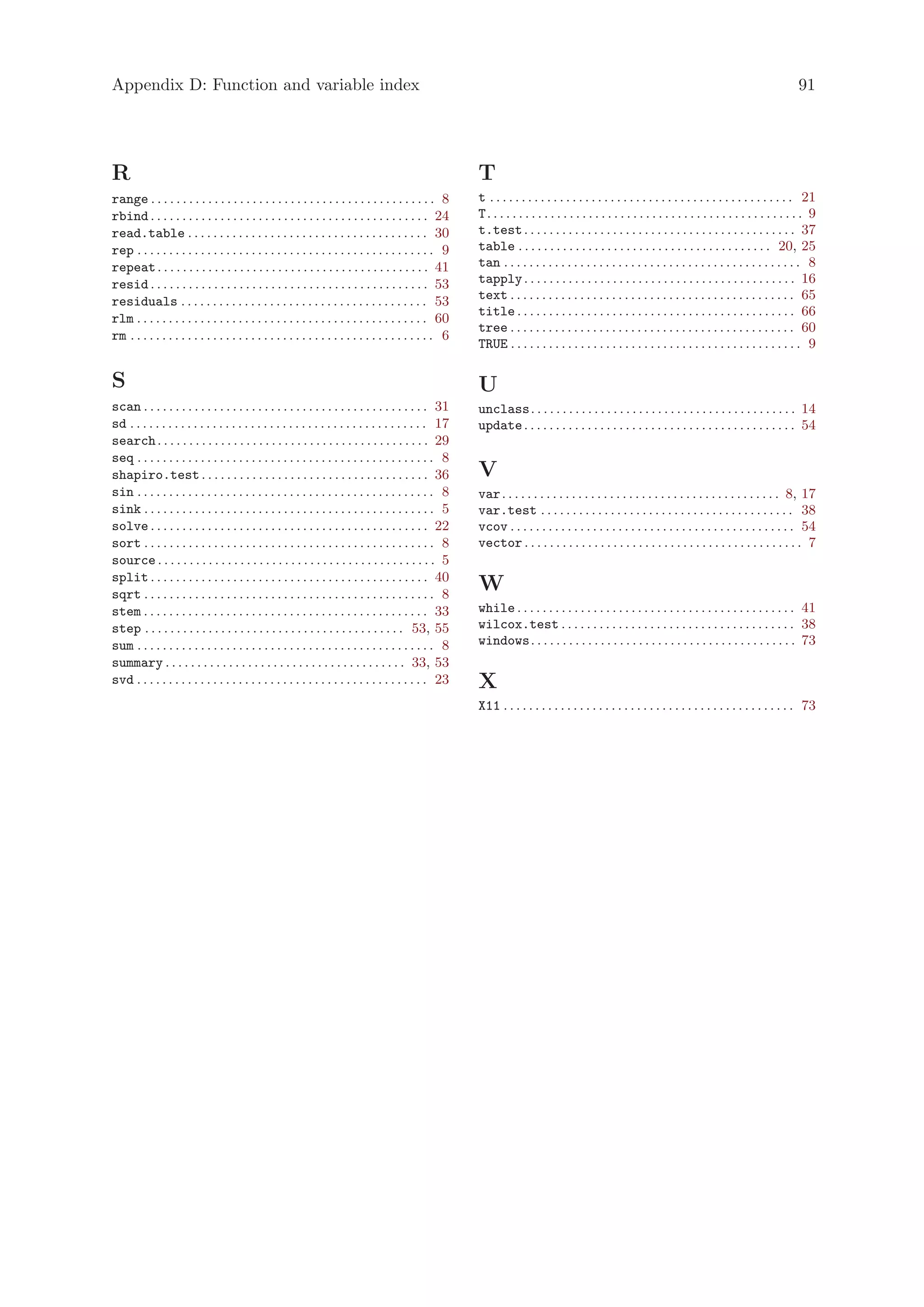 Appendix D: Function and variable index                                                                                                                                                                91




R                                                                                                      T
range . . . . . . . . . . . . . . . . . . . . . . . . . . . . . . . . . . . . . . . . . . . . . 8      t . . . . . . . . . . . . . . . . . . . . . . . . . . . . . . . . . . . . . . . . . . . . . . . . 21
rbind . . . . . . . . . . . . . . . . . . . . . . . . . . . . . . . . . . . . . . . . . . . . 24       T. . . . . . . . . . . . . . . . . . . . . . . . . . . . . . . . . . . . . . . . . . . . . . . . . . 9
read.table . . . . . . . . . . . . . . . . . . . . . . . . . . . . . . . . . . . . . . 30              t.test . . . . . . . . . . . . . . . . . . . . . . . . . . . . . . . . . . . . . . . . . . . 37
rep . . . . . . . . . . . . . . . . . . . . . . . . . . . . . . . . . . . . . . . . . . . . . . . 9    table . . . . . . . . . . . . . . . . . . . . . . . . . . . . . . . . . . . . . . . . 20, 25
repeat . . . . . . . . . . . . . . . . . . . . . . . . . . . . . . . . . . . . . . . . . . . 41        tan . . . . . . . . . . . . . . . . . . . . . . . . . . . . . . . . . . . . . . . . . . . . . . . 8
resid . . . . . . . . . . . . . . . . . . . . . . . . . . . . . . . . . . . . . . . . . . . . 53       tapply . . . . . . . . . . . . . . . . . . . . . . . . . . . . . . . . . . . . . . . . . . . 16
residuals . . . . . . . . . . . . . . . . . . . . . . . . . . . . . . . . . . . . . . . 53             text . . . . . . . . . . . . . . . . . . . . . . . . . . . . . . . . . . . . . . . . . . . . . 65
                                                                                                       title . . . . . . . . . . . . . . . . . . . . . . . . . . . . . . . . . . . . . . . . . . . . 66
rlm . . . . . . . . . . . . . . . . . . . . . . . . . . . . . . . . . . . . . . . . . . . . . . 60
                                                                                                       tree . . . . . . . . . . . . . . . . . . . . . . . . . . . . . . . . . . . . . . . . . . . . . 60
rm . . . . . . . . . . . . . . . . . . . . . . . . . . . . . . . . . . . . . . . . . . . . . . . . 6
                                                                                                       TRUE . . . . . . . . . . . . . . . . . . . . . . . . . . . . . . . . . . . . . . . . . . . . . . 9

S                                                                                                      U
scan . . . . . . . . . . . . . . . . . . . . . . . . . . . . . . . . . . . . . . . . . . . . . 31      unclass. . . . . . . . . . . . . . . . . . . . . . . . . . . . . . . . . . . . . . . . . . 14
sd . . . . . . . . . . . . . . . . . . . . . . . . . . . . . . . . . . . . . . . . . . . . . . . 17    update . . . . . . . . . . . . . . . . . . . . . . . . . . . . . . . . . . . . . . . . . . . 54
search . . . . . . . . . . . . . . . . . . . . . . . . . . . . . . . . . . . . . . . . . . . 29
seq . . . . . . . . . . . . . . . . . . . . . . . . . . . . . . . . . . . . . . . . . . . . . . . 8
shapiro.test . . . . . . . . . . . . . . . . . . . . . . . . . . . . . . . . . . . . 36                V
sin . . . . . . . . . . . . . . . . . . . . . . . . . . . . . . . . . . . . . . . . . . . . . . . 8    var . . . . . . . . . . . . . . . . . . . . . . . . . . . . . . . . . . . . . . . . . . . . 8, 17
sink . . . . . . . . . . . . . . . . . . . . . . . . . . . . . . . . . . . . . . . . . . . . . . 5     var.test . . . . . . . . . . . . . . . . . . . . . . . . . . . . . . . . . . . . . . . . 38
solve . . . . . . . . . . . . . . . . . . . . . . . . . . . . . . . . . . . . . . . . . . . . 22       vcov . . . . . . . . . . . . . . . . . . . . . . . . . . . . . . . . . . . . . . . . . . . . . 54
sort . . . . . . . . . . . . . . . . . . . . . . . . . . . . . . . . . . . . . . . . . . . . . . 8     vector . . . . . . . . . . . . . . . . . . . . . . . . . . . . . . . . . . . . . . . . . . . . 7
source . . . . . . . . . . . . . . . . . . . . . . . . . . . . . . . . . . . . . . . . . . . . 5
split . . . . . . . . . . . . . . . . . . . . . . . . . . . . . . . . . . . . . . . . . . . . 40
sqrt . . . . . . . . . . . . . . . . . . . . . . . . . . . . . . . . . . . . . . . . . . . . . . 8
                                                                                                       W
stem . . . . . . . . . . . . . . . . . . . . . . . . . . . . . . . . . . . . . . . . . . . . . 33      while . . . . . . . . . . . . . . . . . . . . . . . . . . . . . . . . . . . . . . . . . . . . 41
step . . . . . . . . . . . . . . . . . . . . . . . . . . . . . . . . . . . . . . . . . 53, 55          wilcox.test . . . . . . . . . . . . . . . . . . . . . . . . . . . . . . . . . . . . . 38
sum . . . . . . . . . . . . . . . . . . . . . . . . . . . . . . . . . . . . . . . . . . . . . . . 8    windows. . . . . . . . . . . . . . . . . . . . . . . . . . . . . . . . . . . . . . . . . . 73
summary . . . . . . . . . . . . . . . . . . . . . . . . . . . . . . . . . . . . . . 33, 53
svd . . . . . . . . . . . . . . . . . . . . . . . . . . . . . . . . . . . . . . . . . . . . . . 23     X
                                                                                                       X11 . . . . . . . . . . . . . . . . . . . . . . . . . . . . . . . . . . . . . . . . . . . . . . 73
 