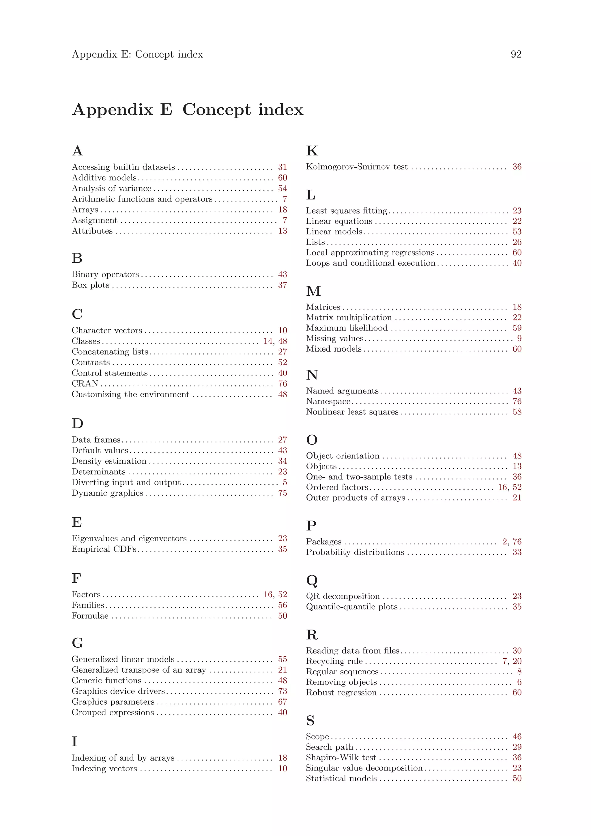 Appendix E: Concept index                                                                                                                                                                           92




Appendix E Concept index

A                                                                                                 K
Accessing builtin datasets . . . . . . . . . . . . . . . . . . . . . . . . 31                     Kolmogorov-Smirnov test . . . . . . . . . . . . . . . . . . . . . . . . 36
Additive models. . . . . . . . . . . . . . . . . . . . . . . . . . . . . . . . . . 60
Analysis of variance . . . . . . . . . . . . . . . . . . . . . . . . . . . . . . 54
Arithmetic functions and operators . . . . . . . . . . . . . . . . 7                              L
Arrays . . . . . . . . . . . . . . . . . . . . . . . . . . . . . . . . . . . . . . . . . . . 18   Least squares fitting. . . . . . . . . . . . . . . . . . . . . . . . . . . . . .                  23
Assignment . . . . . . . . . . . . . . . . . . . . . . . . . . . . . . . . . . . . . . . 7        Linear equations . . . . . . . . . . . . . . . . . . . . . . . . . . . . . . . . .                22
Attributes . . . . . . . . . . . . . . . . . . . . . . . . . . . . . . . . . . . . . . . 13       Linear models . . . . . . . . . . . . . . . . . . . . . . . . . . . . . . . . . . . .             53
                                                                                                  Lists . . . . . . . . . . . . . . . . . . . . . . . . . . . . . . . . . . . . . . . . . . . . .   26
                                                                                                  Local approximating regressions . . . . . . . . . . . . . . . . . .                               60
B                                                                                                 Loops and conditional execution . . . . . . . . . . . . . . . . . .                               40
Binary operators . . . . . . . . . . . . . . . . . . . . . . . . . . . . . . . . . 43
Box plots . . . . . . . . . . . . . . . . . . . . . . . . . . . . . . . . . . . . . . . . 37
                                                                                                  M
                                                                                                  Matrices . . . . . . . . . . . . . . . . . . . . . . . . . . . . . . . . . . . . . . . . . 18
C                                                                                                 Matrix multiplication . . . . . . . . . . . . . . . . . . . . . . . . . . . . 22
Character vectors . . . . . . . . . . . . . . . . . . . . . . . . . . . . . . . .            10   Maximum likelihood . . . . . . . . . . . . . . . . . . . . . . . . . . . . . 59
Classes . . . . . . . . . . . . . . . . . . . . . . . . . . . . . . . . . . . . . . . 14,    48   Missing values. . . . . . . . . . . . . . . . . . . . . . . . . . . . . . . . . . . . . 9
Concatenating lists . . . . . . . . . . . . . . . . . . . . . . . . . . . . . . .            27   Mixed models . . . . . . . . . . . . . . . . . . . . . . . . . . . . . . . . . . . . 60
Contrasts . . . . . . . . . . . . . . . . . . . . . . . . . . . . . . . . . . . . . . . .    52
Control statements . . . . . . . . . . . . . . . . . . . . . . . . . . . . . . .             40   N
CRAN . . . . . . . . . . . . . . . . . . . . . . . . . . . . . . . . . . . . . . . . . . .   76
Customizing the environment . . . . . . . . . . . . . . . . . . . .                          48   Named arguments . . . . . . . . . . . . . . . . . . . . . . . . . . . . . . . . 43
                                                                                                  Namespace . . . . . . . . . . . . . . . . . . . . . . . . . . . . . . . . . . . . . . . 76
                                                                                                  Nonlinear least squares . . . . . . . . . . . . . . . . . . . . . . . . . . . 58
D
Data frames. . . . . . . . . . . . . . . . . . . . . . . . . . . . . . . . . . . . . . 27         O
Default values . . . . . . . . . . . . . . . . . . . . . . . . . . . . . . . . . . . . 43
                                                                                                  Object orientation . . . . . . . . . . . . . . . . . . . . . . . . . . . . . . .                  48
Density estimation . . . . . . . . . . . . . . . . . . . . . . . . . . . . . . . 34
                                                                                                  Objects . . . . . . . . . . . . . . . . . . . . . . . . . . . . . . . . . . . . . . . . . .       13
Determinants . . . . . . . . . . . . . . . . . . . . . . . . . . . . . . . . . . . . 23
                                                                                                  One- and two-sample tests . . . . . . . . . . . . . . . . . . . . . . .                           36
Diverting input and output . . . . . . . . . . . . . . . . . . . . . . . . 5
                                                                                                  Ordered factors . . . . . . . . . . . . . . . . . . . . . . . . . . . . . . . 16,                 52
Dynamic graphics . . . . . . . . . . . . . . . . . . . . . . . . . . . . . . . . 75
                                                                                                  Outer products of arrays . . . . . . . . . . . . . . . . . . . . . . . . .                        21

E                                                                                                 P
Eigenvalues and eigenvectors . . . . . . . . . . . . . . . . . . . . . 23                         Packages . . . . . . . . . . . . . . . . . . . . . . . . . . . . . . . . . . . . . . 2, 76
Empirical CDFs . . . . . . . . . . . . . . . . . . . . . . . . . . . . . . . . . . 35             Probability distributions . . . . . . . . . . . . . . . . . . . . . . . . . 33


F                                                                                                 Q
Factors . . . . . . . . . . . . . . . . . . . . . . . . . . . . . . . . . . . . . . . 16, 52      QR decomposition . . . . . . . . . . . . . . . . . . . . . . . . . . . . . . . 23
Families. . . . . . . . . . . . . . . . . . . . . . . . . . . . . . . . . . . . . . . . . . 56    Quantile-quantile plots . . . . . . . . . . . . . . . . . . . . . . . . . . . 35
Formulae . . . . . . . . . . . . . . . . . . . . . . . . . . . . . . . . . . . . . . . . 50

                                                                                                  R
G                                                                                                 Reading data from files . . . . . . . . . . . . . . . . . . . . . . . . . . . 30
Generalized linear models . . . . . . . . . . . . . . . . . . . . . . . .                    55   Recycling rule . . . . . . . . . . . . . . . . . . . . . . . . . . . . . . . . . 7, 20
Generalized transpose of an array . . . . . . . . . . . . . . . .                            21   Regular sequences . . . . . . . . . . . . . . . . . . . . . . . . . . . . . . . . . 8
Generic functions . . . . . . . . . . . . . . . . . . . . . . . . . . . . . . . .            48   Removing objects . . . . . . . . . . . . . . . . . . . . . . . . . . . . . . . . . 6
Graphics device drivers . . . . . . . . . . . . . . . . . . . . . . . . . . .                73   Robust regression . . . . . . . . . . . . . . . . . . . . . . . . . . . . . . . . 60
Graphics parameters . . . . . . . . . . . . . . . . . . . . . . . . . . . . .                67
Grouped expressions . . . . . . . . . . . . . . . . . . . . . . . . . . . . .                40
                                                                                                  S
                                                                                                  Scope . . . . . . . . . . . . . . . . . . . . . . . . . . . . . . . . . . . . . . . . . . . .     46
I                                                                                                 Search path . . . . . . . . . . . . . . . . . . . . . . . . . . . . . . . . . . . . . .           29
Indexing of and by arrays . . . . . . . . . . . . . . . . . . . . . . . . 18                      Shapiro-Wilk test . . . . . . . . . . . . . . . . . . . . . . . . . . . . . . . .                 36
Indexing vectors . . . . . . . . . . . . . . . . . . . . . . . . . . . . . . . . . 10             Singular value decomposition . . . . . . . . . . . . . . . . . . . . .                            23
                                                                                                  Statistical models . . . . . . . . . . . . . . . . . . . . . . . . . . . . . . . .                50
 