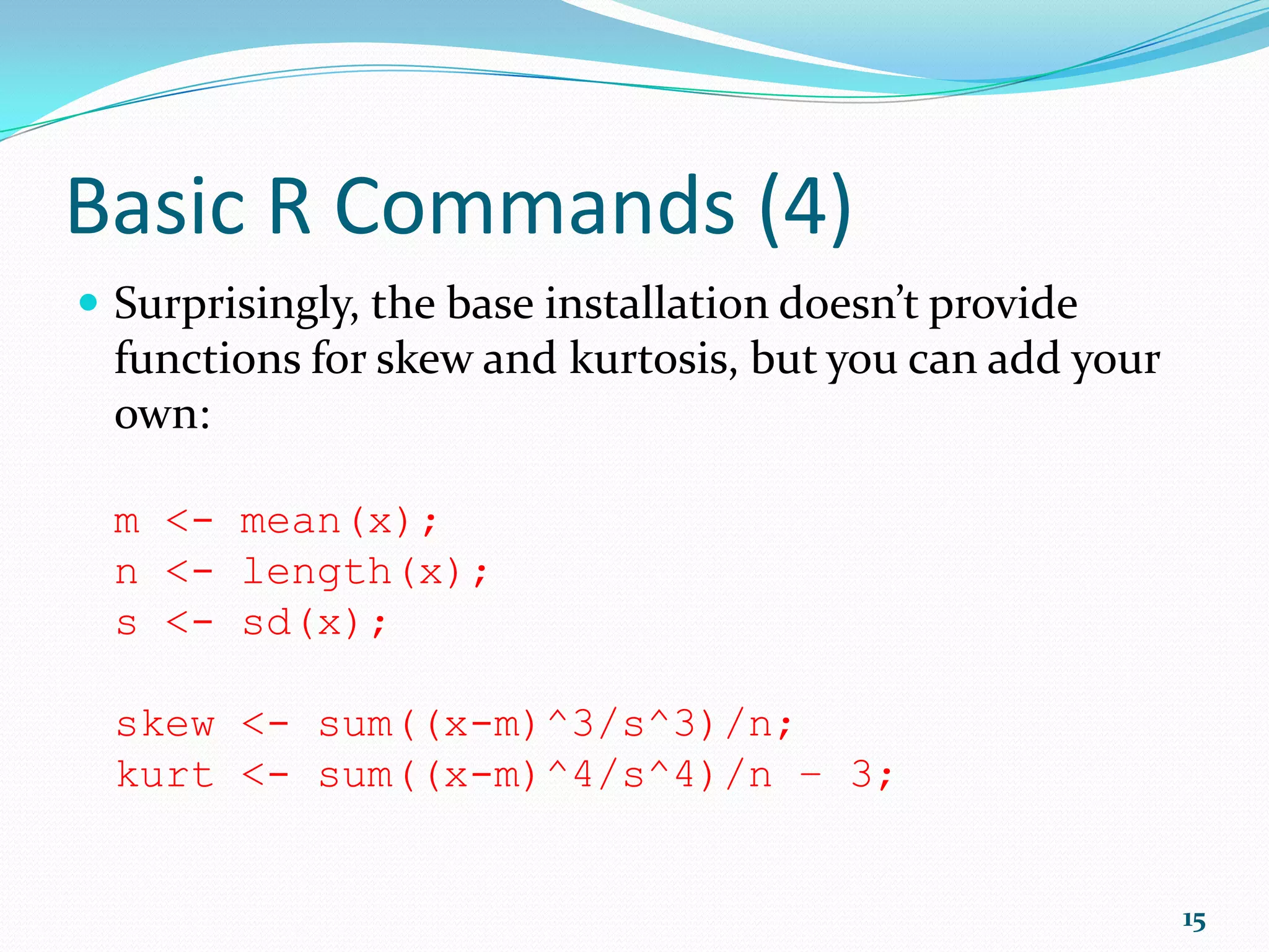 R Basics (1)  max(x) maximum value in x  min(x) minimum value in x  mean(x) arithmetic average of the values in x  median(x) median value in x  var(x) sample variance of x  sd(x) standard deviation of x  cor(x,y) correlation between vectors x and y  summary(x) generic function used to produce result summaries of the results of various functions 15 