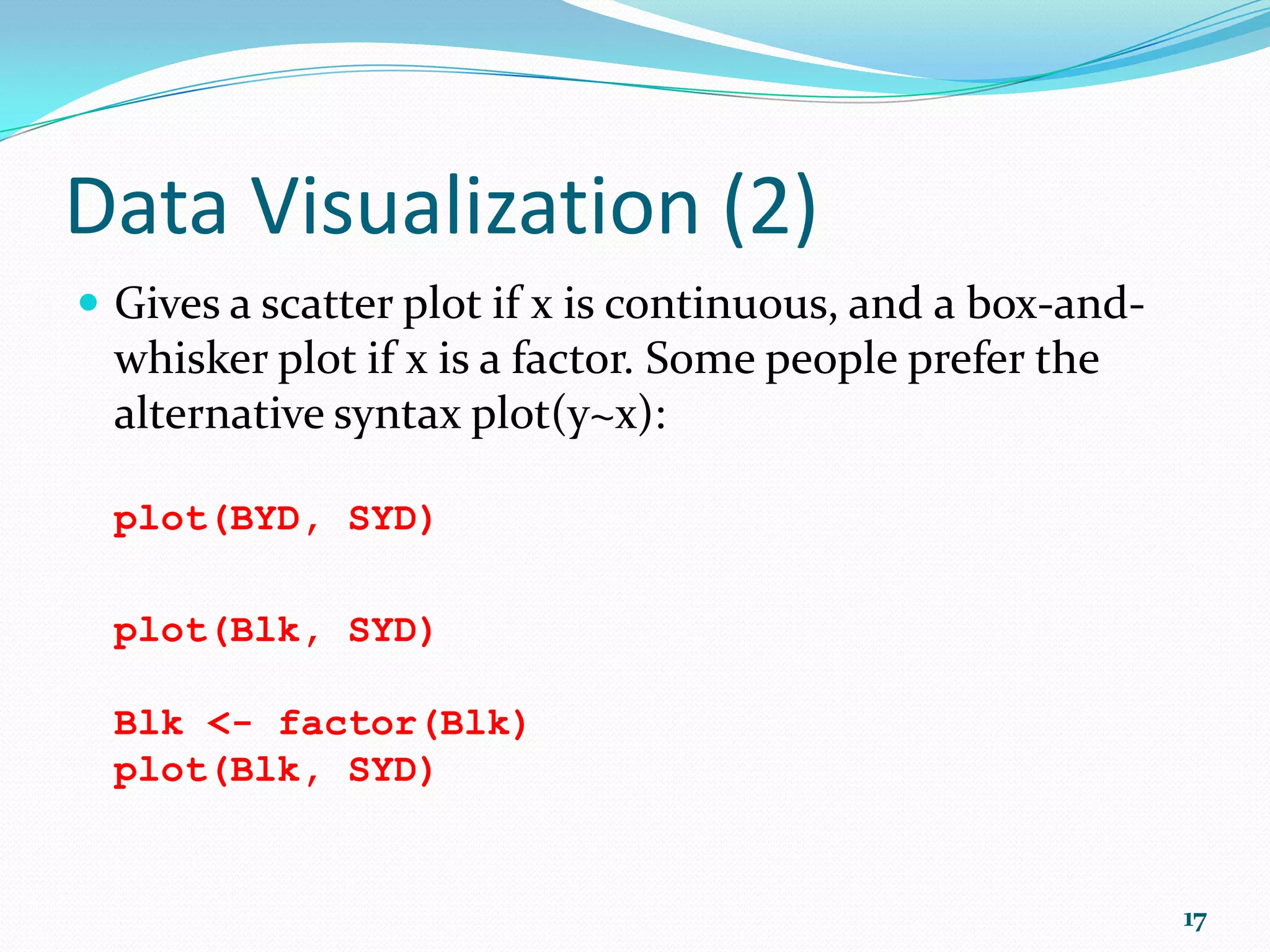 R Basics (3) Common Data Transformation: Nature of Data Transformation R Syntax Measurements (lengths, weights, etc) loge log(x) log10 log(x, 10) Log10 log10(x) Log x+1 log(x + 1) Counts (number of individuals, etc) sqrt(x) Percentages (must be proportions) arcsin asin(sqrt(x))*180/pi * where x is the name of the vector (variable) whose values are to be transformed. 17 