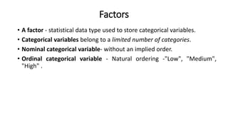 Factors
• A factor - statistical data type used to store categorical variables.
• Categorical variables belong to a limited number of categories.
• Nominal categorical variable- without an implied order.
• Ordinal categorical variable - Natural ordering -"Low", "Medium",
"High" .
 