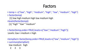 Factors
> temp <- c("low", "high", "medium", "high", "low", "medium", "high")
> factor(temp)
[1] low high medium high low medium high
>levels(factor(temp))
[1] "high" "low" "medium"
> factor(temp,order=TRUE,levels=c("low","medium","high"))
Levels: low < medium < high
>tempfact<-factor(temp,order=TRUE,levels=c("low","medium","high"))
> summary(tempfact)
low medium high
2 2 3
 