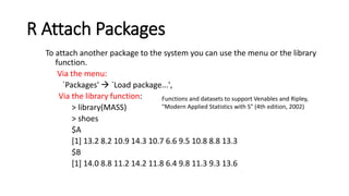R Attach Packages
To attach another package to the system you can use the menu or the library
function.
Via the menu:
`Packages' → `Load package...',
Via the library function:
> library(MASS)
> shoes
$A
[1] 13.2 8.2 10.9 14.3 10.7 6.6 9.5 10.8 8.8 13.3
$B
[1] 14.0 8.8 11.2 14.2 11.8 6.4 9.8 11.3 9.3 13.6
Functions and datasets to support Venables and Ripley,
"Modern Applied Statistics with S" (4th edition, 2002)
 