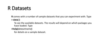 R Datasets
R comes with a number of sample datasets that you can experiment with. Type
> data( )
To see the available datasets. The results will depend on which packages you
have loaded. Type
>help(datasetname)
for details on a sample dataset.
 