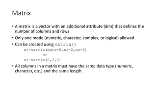Matrix
• A matrix is a vector with an additional attribute (dim) that defines the
number of columns and rows
• Only one mode (numeric, character, complex, or logical) allowed
• Can be created using matrix()
x<-matrix(data=0,nr=2,nc=2)
or
x<-matrix(0,2,2)
• All columns in a matrix must have the same data type (numeric,
character, etc.) and the same length.
 