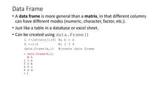 Data Frame
• A data frame is more general than a matrix, in that different columns
can have different modes (numeric, character, factor, etc.).
• Just like a table in a database or excel sheet.
• Can be created using data.Frame()
L <-letters[1:4] #a b c d
X <-1:4 #1 2 3 4
data.frame(x,l) #create data frame
 