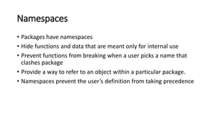 Namespaces
• Packages have namespaces
• Hide functions and data that are meant only for internal use
• Prevent functions from breaking when a user picks a name that
clashes package
• Provide a way to refer to an object within a particular package.
• Namespaces prevent the user’s definition from taking precedence
 