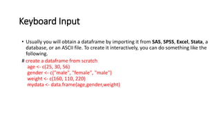 Keyboard Input
• Usually you will obtain a dataframe by importing it from SAS, SPSS, Excel, Stata, a
database, or an ASCII file. To create it interactively, you can do something like the
following.
# create a dataframe from scratch
age <- c(25, 30, 56)
gender <- c("male", "female", "male")
weight <- c(160, 110, 220)
mydata <- data.frame(age,gender,weight)
 