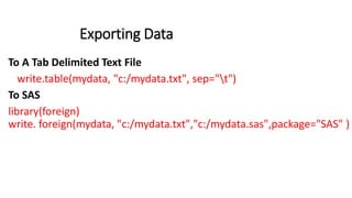 Exporting Data
To A Tab Delimited Text File
write.table(mydata, "c:/mydata.txt", sep="t")
To SAS
library(foreign)
write. foreign(mydata, "c:/mydata.txt","c:/mydata.sas",package="SAS" )
 