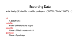 Exporting Data
write.foreign(df, datafile, codefile, package = c("SPSS", "Stata", "SAS"), ...)
df
A data frame
datafile
Name of file for data output
codefile
Name of file for code output
package
Name of package
 
