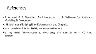 References
• P. Kuhnert & B. Venables, An Introduction to R: Software for Statistical
Modeling & Computing
• J.H. Maindonald, Using R for Data Analysis and Graphics
• W.N. Venebles & D. M. Smith, An Introduction to R
• G. Jay Kerns, “Introduction to Probability and Statistics Using R”, Third
Edition”
 