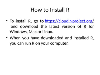 How to Install R
• To install R, go to https://cloud.r-project.org/
and download the latest version of R for
Windows, Mac or Linux.
• When you have downloaded and installed R,
you can run R on your computer.
 