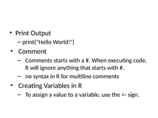 • Print Output
– print("Hello World!")
• Comment
– Comments starts with a #. When executing code,
R will ignore anything that starts with #.
– no syntax in R for multiline comments
• Creating Variables in R
– To assign a value to a variable, use the <- sign.
 