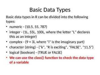 Basic Data Types
Basic data types in R can be divided into the following
types:
• numeric - (10.5, 55, 787)
• integer - (1L, 55L, 100L, where the letter "L" declares
this as an integer)
• complex - (9 + 3i, where "i" is the imaginary part)
• character (string) - ("k", "R is exciting", "FALSE", "11.5")
• logical (boolean) - (TRUE or FALSE)
• We can use the class() function to check the data type
of a variable
 